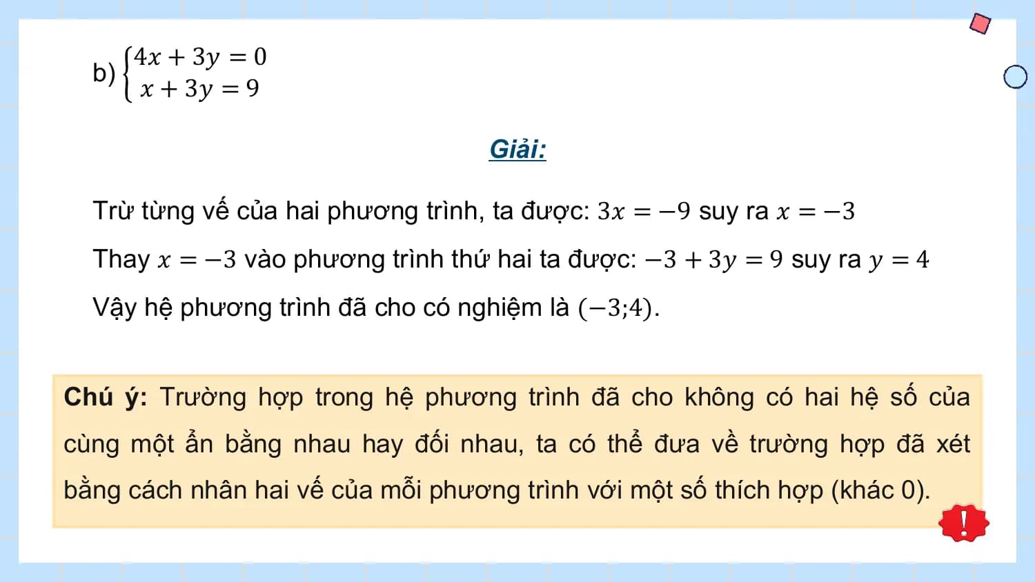 4𝑥 + 3𝑦 = 0
 b)
 𝑥 + 3𝑦 = 9

 Giải:

 Trừ từng vế của hai phương trình, ta được: 3𝑥 = −9 suy ra 𝑥 = −3
 Thay 𝑥 = −3 vào phương trình thứ hai ta được: −3 + 3𝑦 = 9 suy ra 𝑦 = 4
 Vậy hệ phương trình đã cho có nghiệm là (−3;4).

Chú ý: Trường hợp trong hệ phương trình đã cho không có hai hệ số của
cùng một ẩn bằng nhau hay đối nhau, ta có thể đưa về trường hợp đã xét
bằng cách nhân hai vế của mỗi phương trình với một số thích hợp (khác 0).