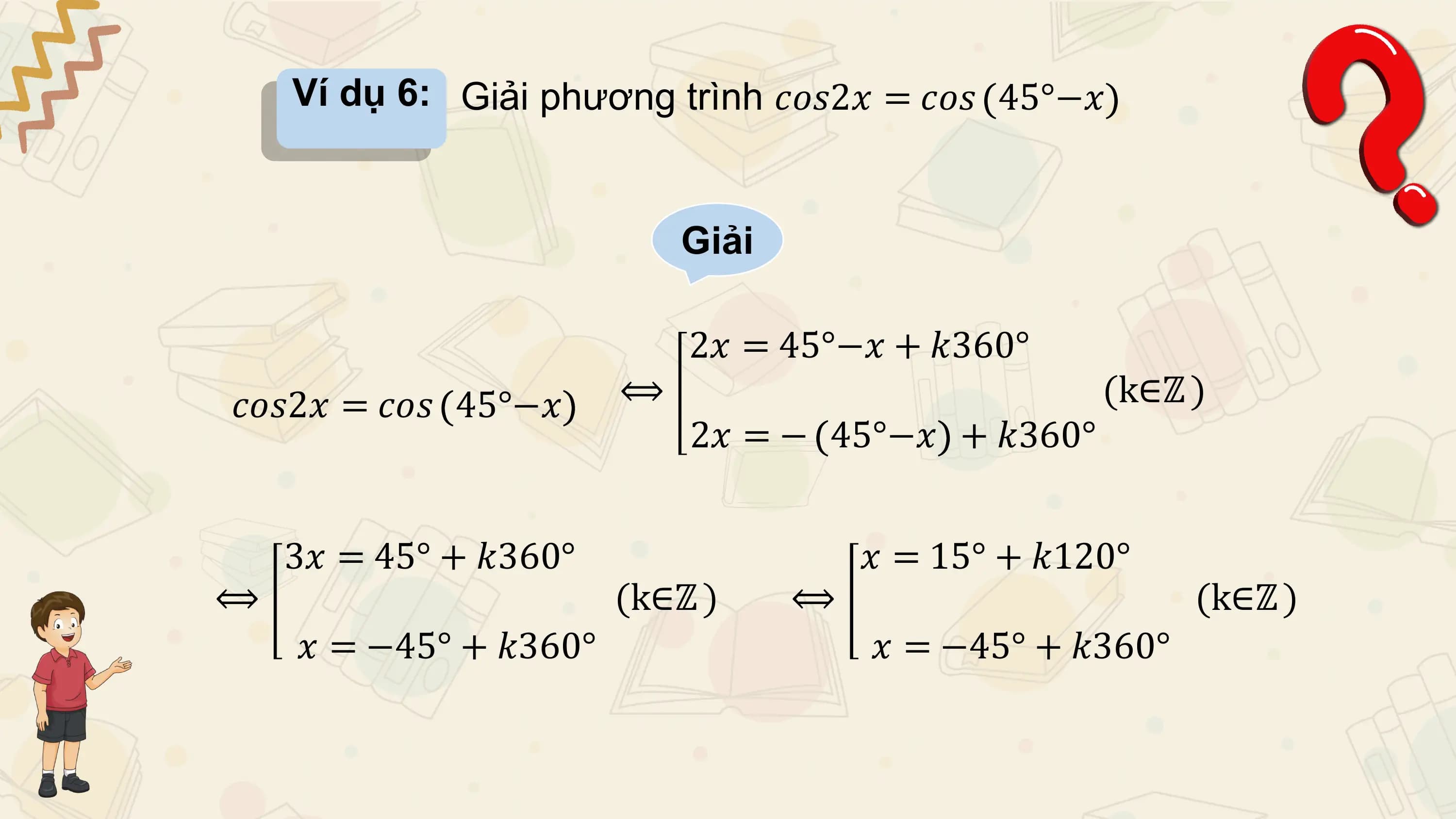 Ví dụ 6: Giải phương trình 𝑐𝑜𝑠2𝑥 = 𝑐𝑜𝑠 45°−𝑥

 Giải

 2𝑥 = 45°−𝑥 + 𝑘360°
𝑐𝑜𝑠2𝑥 = 𝑐𝑜𝑠 45°−𝑥 ⟺ (k∈ℤ )
 2𝑥 = − 45°−𝑥 + 𝑘360°

 3𝑥 = 45° + 𝑘360° 𝑥 = 15° + 𝑘120°
⟺ (k∈ℤ ) ⟺ (k∈ℤ )
 𝑥 = −45° + 𝑘360° 𝑥 = −45° + 𝑘360°