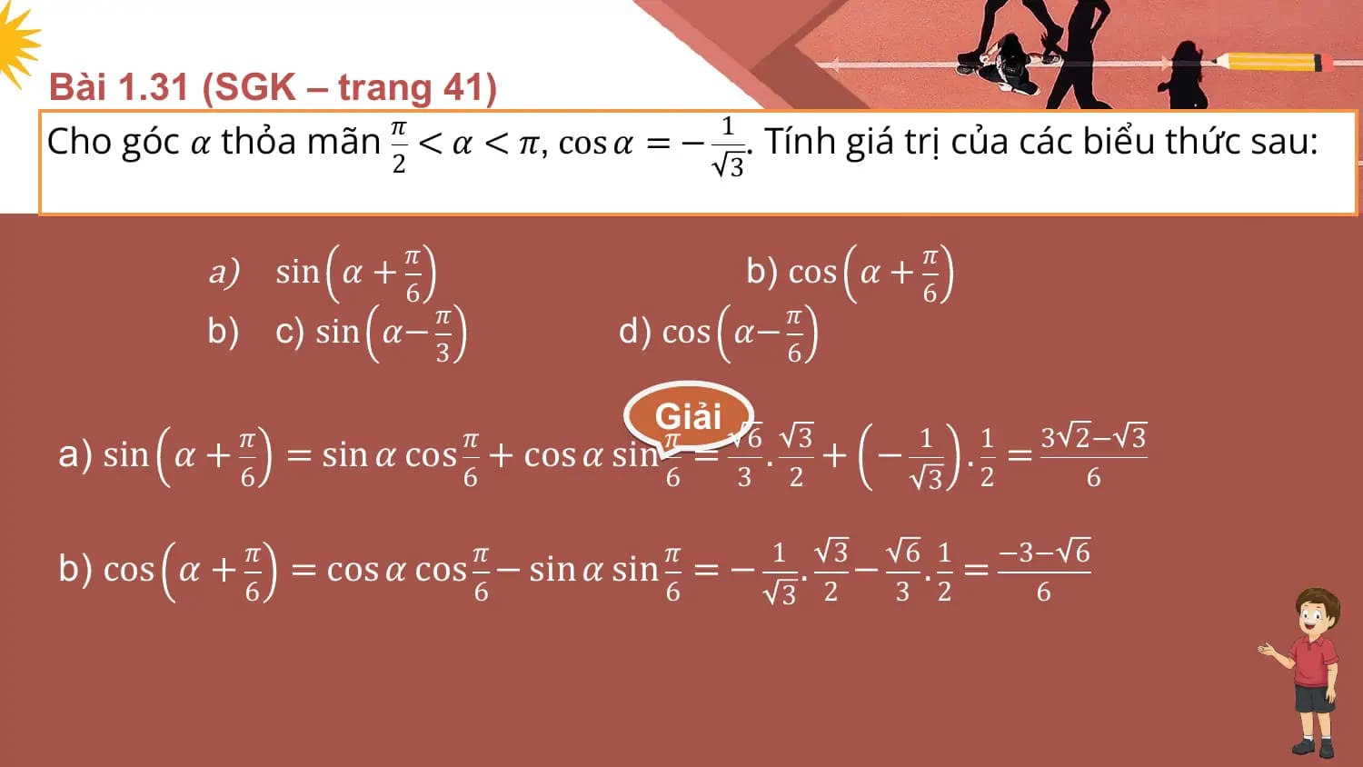 Bài 1.31 (SGK – trang 41)
Cho góc 𝛼 thỏa mãn < 𝛼 < 𝜋, cos 𝛼 = − . Tính giá trị của các biểu thức sau:
 𝜋 1
 2 3

 𝜋 𝜋
 a) sin 𝛼 + b) cos 𝛼 +
 6 6
 𝜋 𝜋
 b) c) sin 𝛼− d) cos 𝛼−
 3 6

 𝜋 𝜋
 Giải
 𝜋 6 3 1 1 3 2− 3
a) sin 𝛼+ = sin 𝛼 cos + cos 𝛼 sin = . + − . =
 6 6 6 3 2 3 2 6

 𝜋 𝜋 𝜋 1 3 6 1 −3− 6
b) cos 𝛼 + = cos 𝛼 cos − sin 𝛼 sin = − . − . =
 6 6 6 3 2 3 2 6