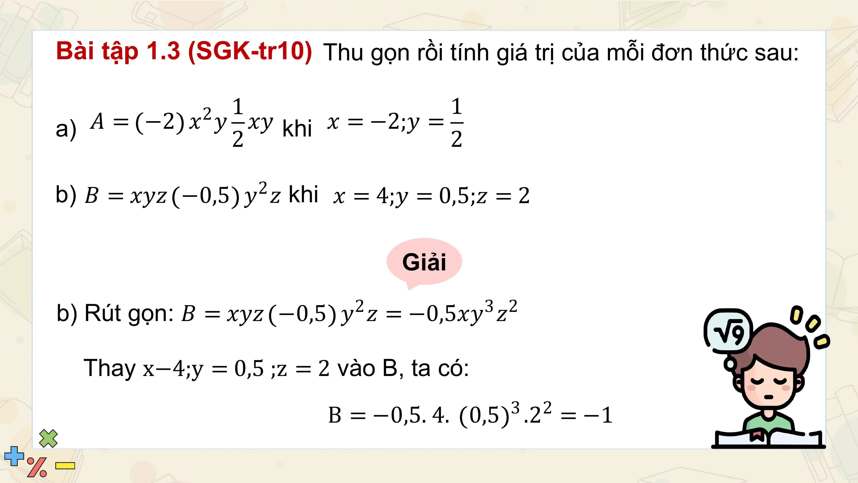 Bài tập 1.3 (SGK-tr10) Thu gọn rồi tính giá trị của mỗi đơn thức sau:

 21 1
a) 𝐴 = −2 𝑥 𝑦 2 𝑥𝑦 khi 𝑥 = −2;𝑦 = 2

b) 𝐵 = 𝑥𝑦𝑧 −0,5 𝑦2 𝑧 khi 𝑥 = 4;𝑦 = 0,5;𝑧 = 2

 Giải
 2 3 2
b) Rút gọn: 𝐵 = 𝑥𝑦𝑧 −0,5 𝑦 𝑧 = −0,5𝑥𝑦 𝑧

 Thay x−4;y = 0,5 ;z = 2 vào B, ta có:
 3 2
 B = −0,5. 4. 0,5 .2 = −1