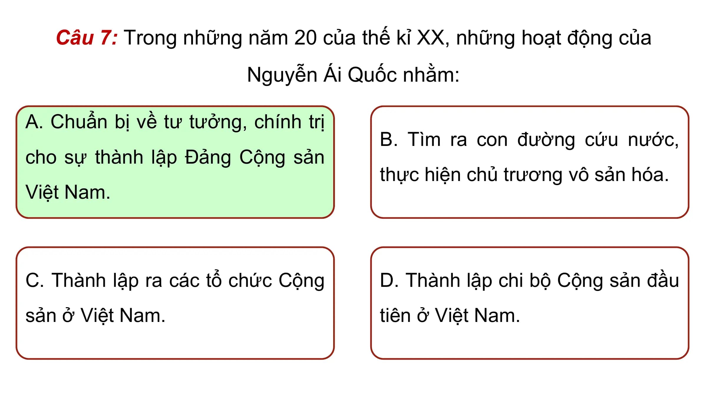 Câu 7: Trong những năm 20 của thế kỉ XX, những hoạt động của
 Nguyễn Ái Quốc nhằm:

A. Chuẩn bị về tư tưởng, chính trị
 B. Tìm ra con đường cứu nước,
cho sự thành lập Đảng Cộng sản
 thực hiện chủ trương vô sản hóa.
Việt Nam.

C. Thành lập ra các tổ chức Cộng D. Thành lập chi bộ Cộng sản đầu
sản ở Việt Nam. tiên ở Việt Nam.