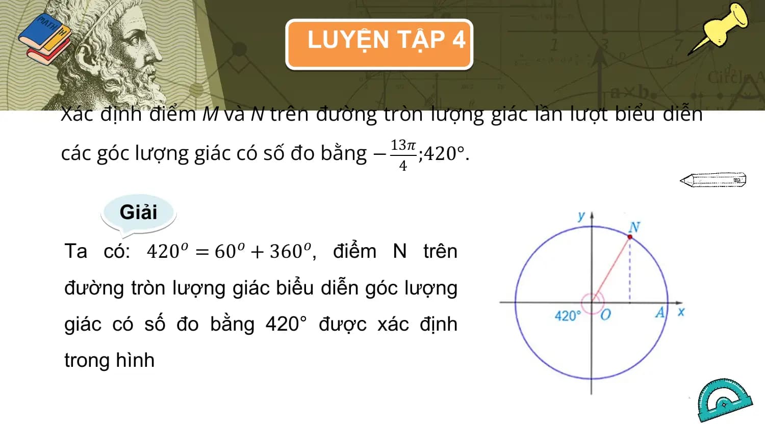 LUYỆN TẬP 4

Xác định điểm M và N trên đường tròn lượng giác lần lượt biểu diễn
các góc lượng giác có số đo bằng −
 13𝜋
 ;420°.
 4

 Giải
Ta có: 420𝑜 = 60𝑜 + 360𝑜, điểm N trên
đường tròn lượng giác biểu diễn góc lượng
giác có số đo bằng 420° được xác định
trong hình