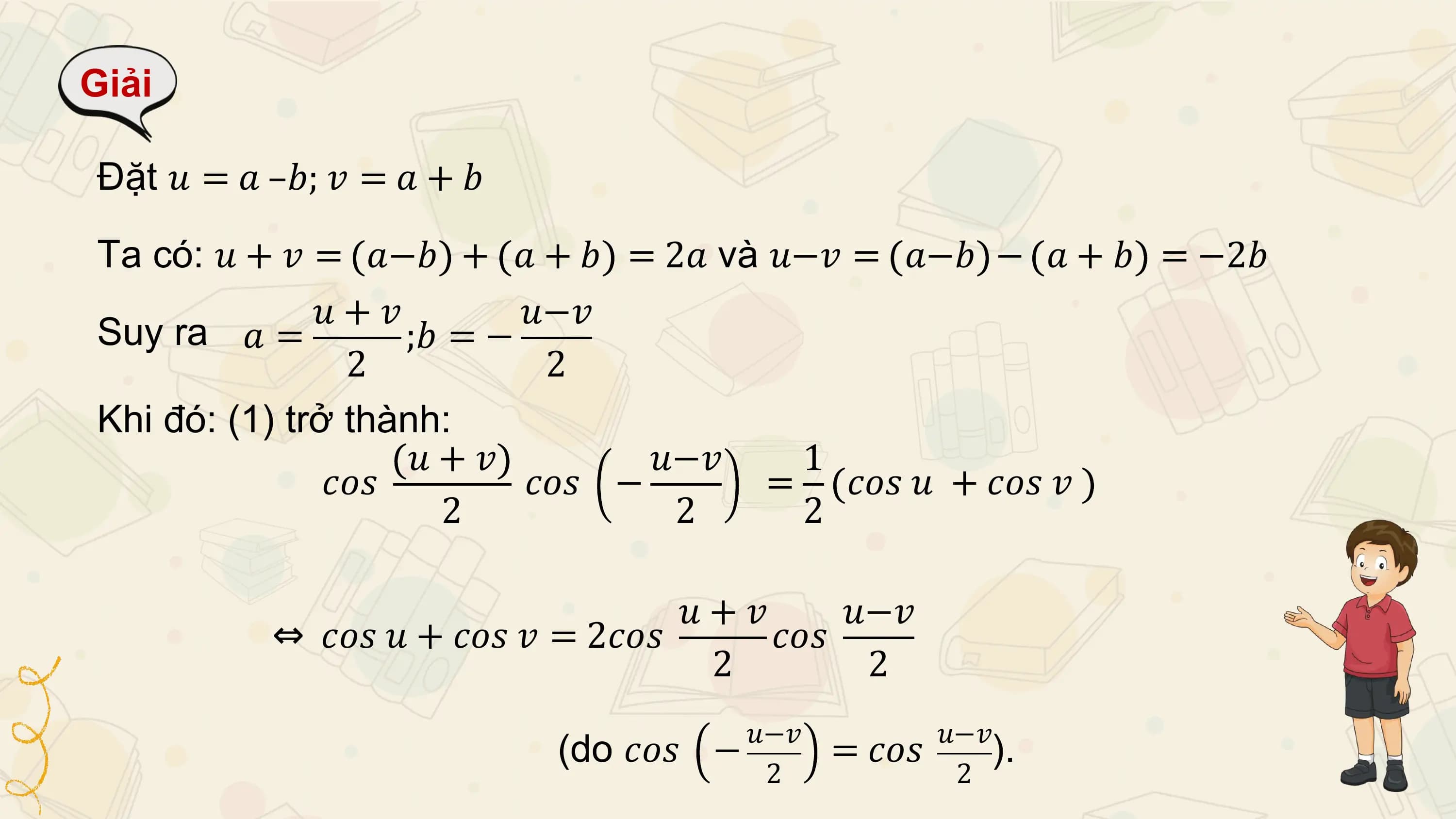 Giải

Đặt 𝑢 = 𝑎 –𝑏; 𝑣 = 𝑎 + 𝑏

Ta có: 𝑢 + 𝑣 = 𝑎−𝑏 + 𝑎 + 𝑏 = 2𝑎 và 𝑢−𝑣 = 𝑎−𝑏 − 𝑎 + 𝑏 = −2𝑏
 𝑢+𝑣 𝑢−𝑣
Suy ra 𝑎 = ;𝑏 = −
 2 2
Khi đó: (1) trở thành:
 𝑢+𝑣 𝑢−𝑣 1
 𝑐𝑜𝑠 𝑐𝑜𝑠 − = 𝑐𝑜𝑠 𝑢 + 𝑐𝑜𝑠 𝑣
 2 2 2

 𝑢+𝑣 𝑢−𝑣
 ⇔ 𝑐𝑜𝑠 𝑢 + 𝑐𝑜𝑠 𝑣 = 2𝑐𝑜𝑠 𝑐𝑜𝑠
 2 2
 𝑢−𝑣 𝑢−𝑣
 (do 𝑐𝑜𝑠 − = 𝑐𝑜𝑠 ).
 2 2