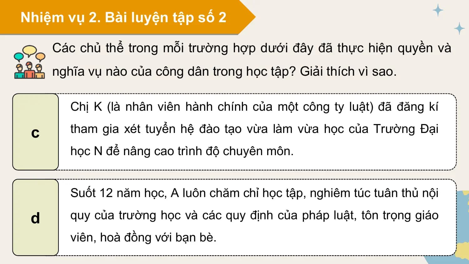Nhiệm vụ 2. Bài luyện tập số 2

 Các chủ thể trong mỗi trường hợp dưới đây đã thực hiện quyền và
 nghĩa vụ nào của công dân trong học tập? Giải thích vì sao.

 Chị K (là nhân viên hành chính của một công ty luật) đã đăng kí

 c tham gia xét tuyển hệ đào tạo vừa làm vừa học của Trường Đại
 học N để nâng cao trình độ chuyên môn.

 Suốt 12 năm học, A luôn chăm chỉ học tập, nghiêm túc tuân thủ nội

 d quy của trường học và các quy định của pháp luật, tôn trọng giáo
 viên, hoà đồng với bạn bè.