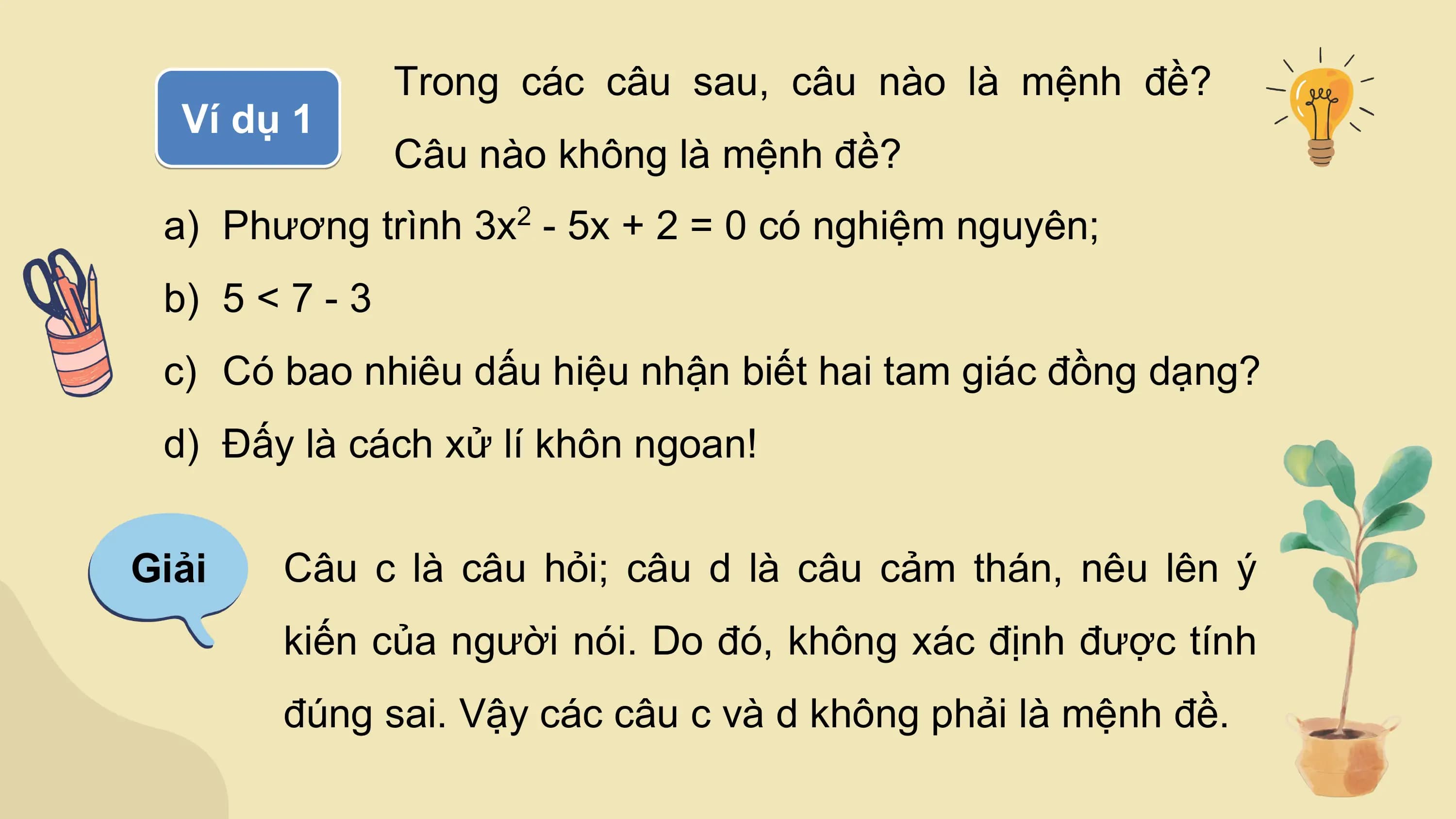 Trong các câu sau, câu nào là mệnh đề?
 Ví dụ 1
 Câu nào không là mệnh đề?
 a) Phương trình 3x - 5x + 2 = 0 có nghiệm nguyên;
 2

 b) 5 < 7 - 3
 c) Có bao nhiêu dấu hiệu nhận biết hai tam giác đồng dạng?
 d) Đấy là cách xử lí khôn ngoan!

Giải Câu c là câu hỏi; câu d là câu cảm thán, nêu lên ý
 kiến của người nói. Do đó, không xác định được tính
 đúng sai. Vậy các câu c và d không phải là mệnh đề.