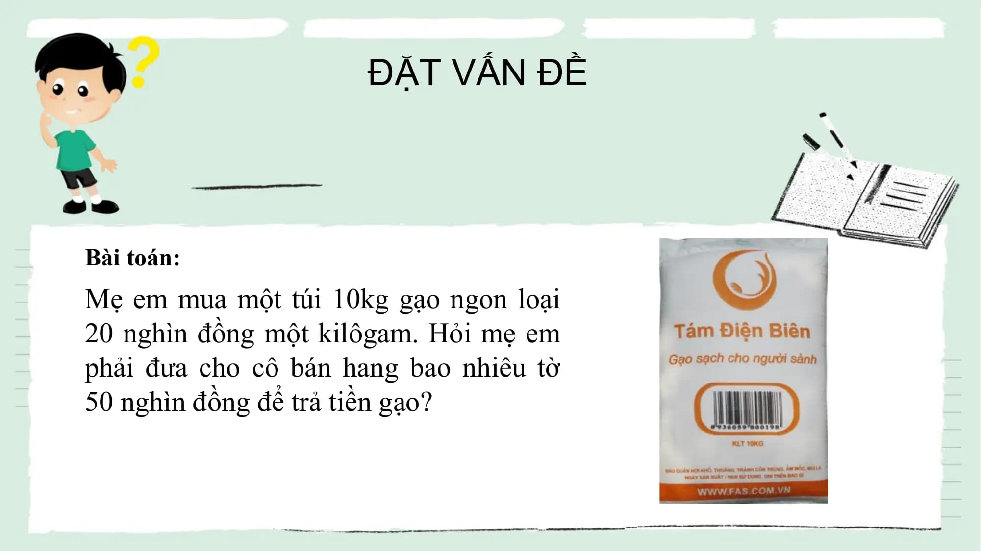 ĐẶT VẤN ĐỀ

Bài toán:
Mẹ em mua một túi 10kg gạo ngon loại
20 nghìn đồng một kilôgam. Hỏi mẹ em
phải đưa cho cô bán hang bao nhiêu tờ
50 nghìn đồng để trả tiền gạo?