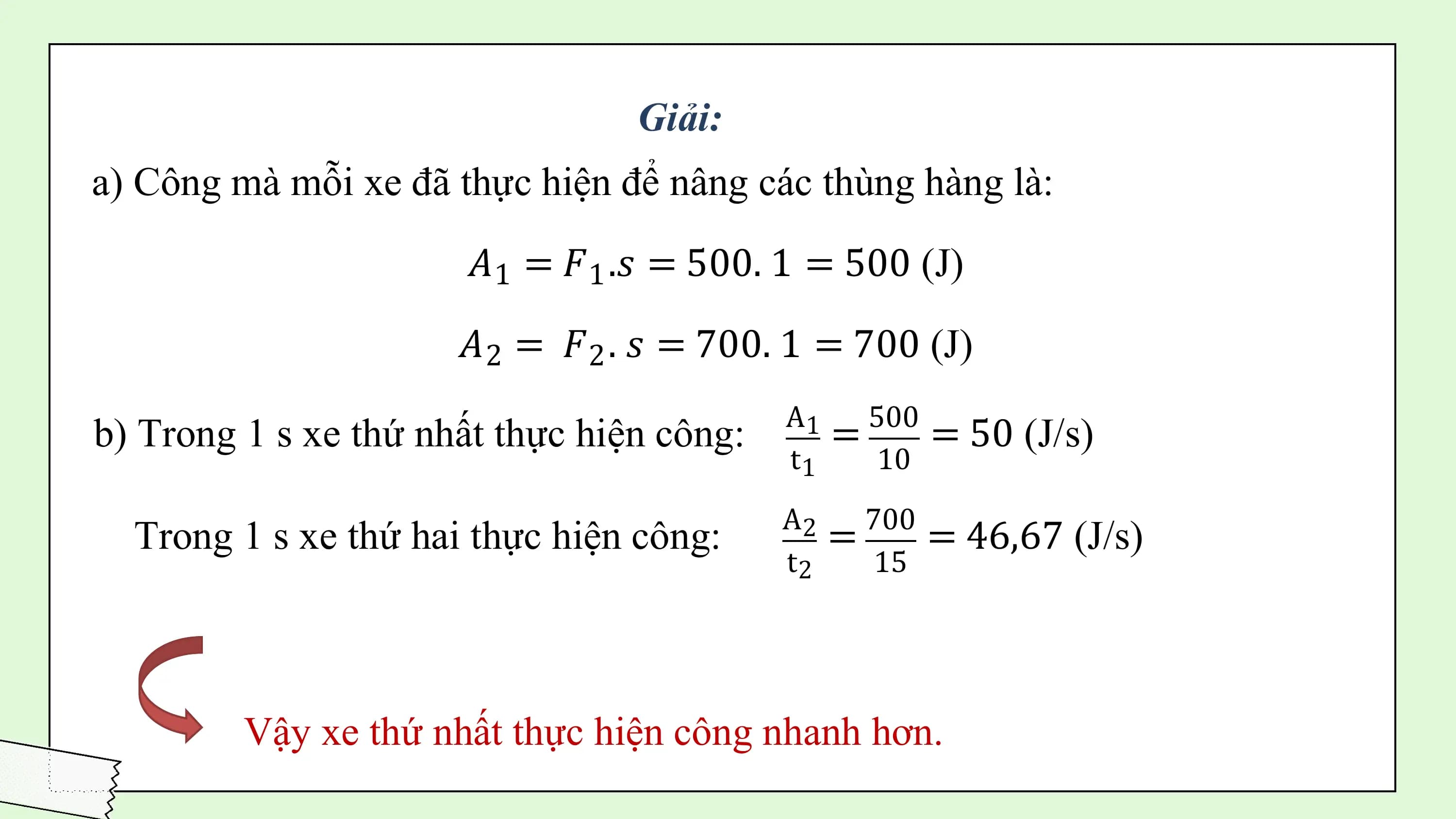 Giải:
a) Công mà mỗi xe đã thực hiện để nâng các thùng hàng là:
 𝐴1 = 𝐹1 .𝑠 = 500. 1 = 500 (J)

 𝐴2 = 𝐹2 . 𝑠 = 700. 1 = 700 (J)
 A1 500
b) Trong 1 s xe thứ nhất thực hiện công: = = 50 (J/s)
 t1 10
 A2 700
 Trong 1 s xe thứ hai thực hiện công: = = 46,67 (J/s)
 t2 15

 Vậy xe thứ nhất thực hiện công nhanh hơn.