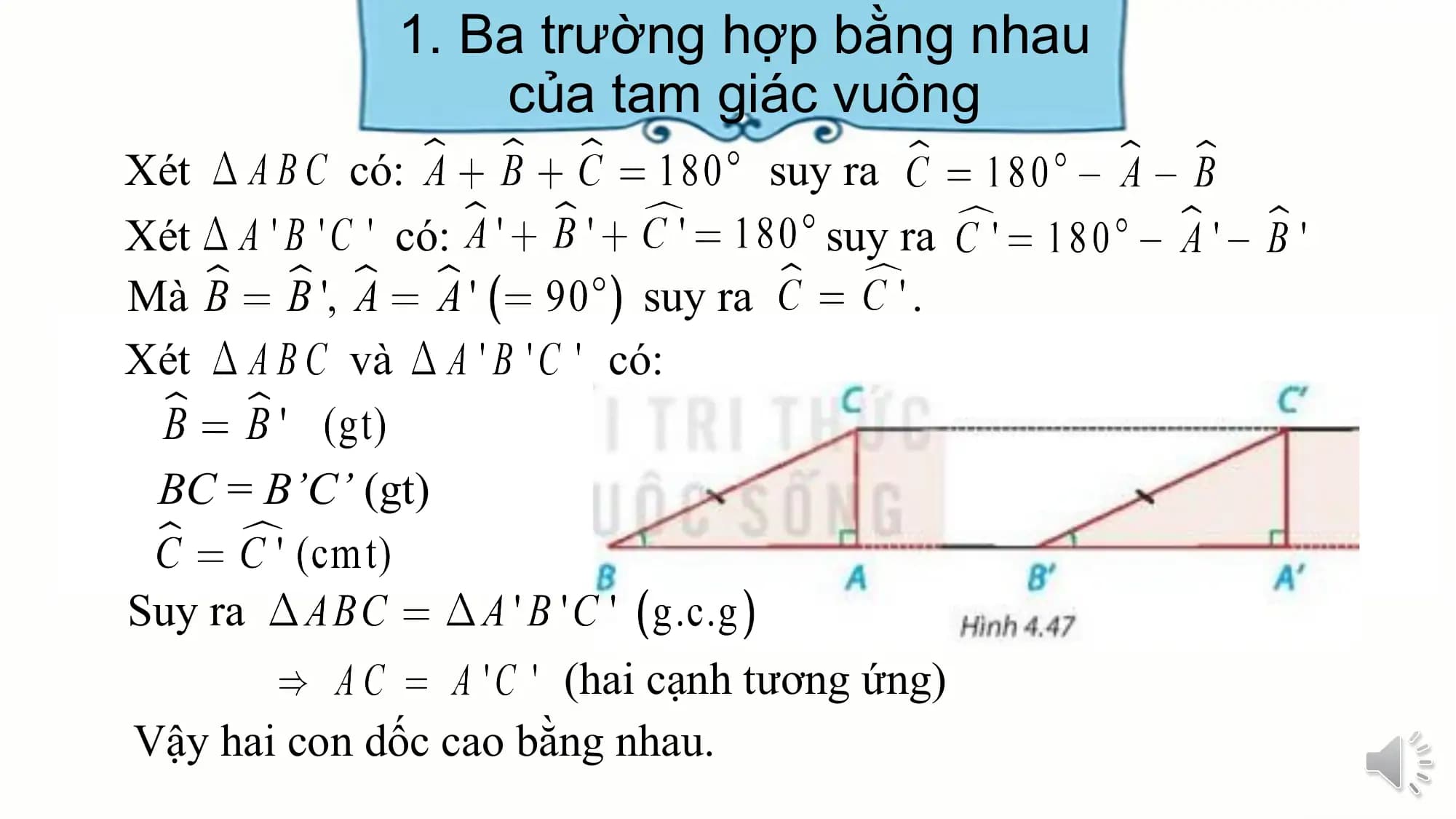 1. Ba trường hợp bằng nhau
 của tam giác vuông
Xét có: suy ra
Xét có: suy ra
Mà suy ra .
Xét và có:

 BC = B’C’ (gt)

Suy ra
 (hai cạnh tương ứng)
Vậy hai con dốc cao bằng nhau.