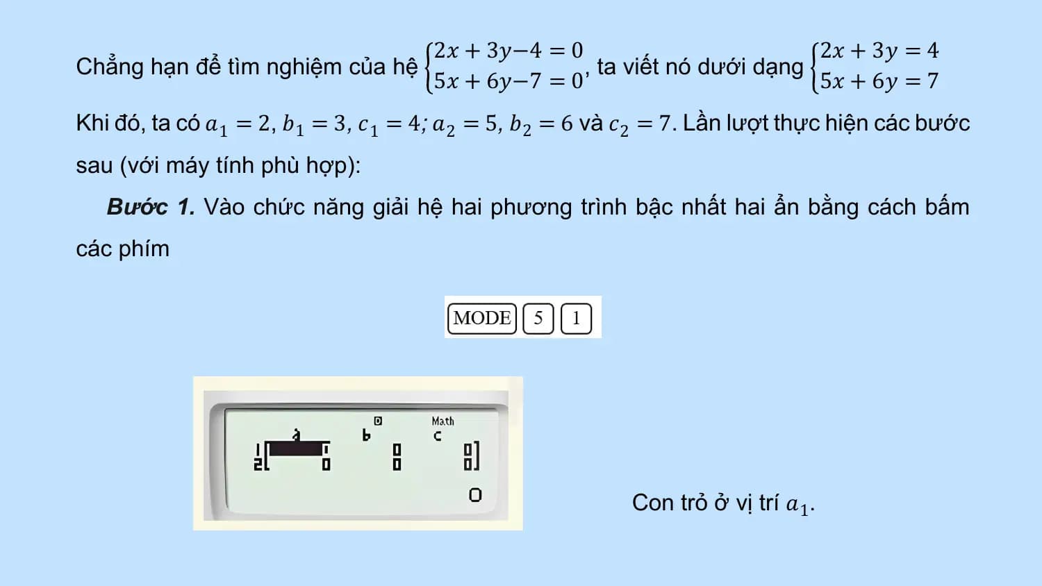 2𝑥 + 3𝑦−4 = 0 2𝑥 + 3𝑦 = 4
Chẳng hạn để tìm nghiệm của hệ , ta viết nó dưới dạng
 5𝑥 + 6𝑦−7 = 0 5𝑥 + 6𝑦 = 7
Khi đó, ta có 𝑎1 = 2, 𝑏1 = 3, 𝑐 1 = 4; 𝑎2 = 5, 𝑏2 = 6 và 𝑐 2 = 7. Lần lượt thực hiện các bước
sau (với máy tính phù hợp):
 Bước 1. Vào chức năng giải hệ hai phương trình bậc nhất hai ẩn bằng cách bấm
các phím

 Con trỏ ở vị trí 𝑎1.