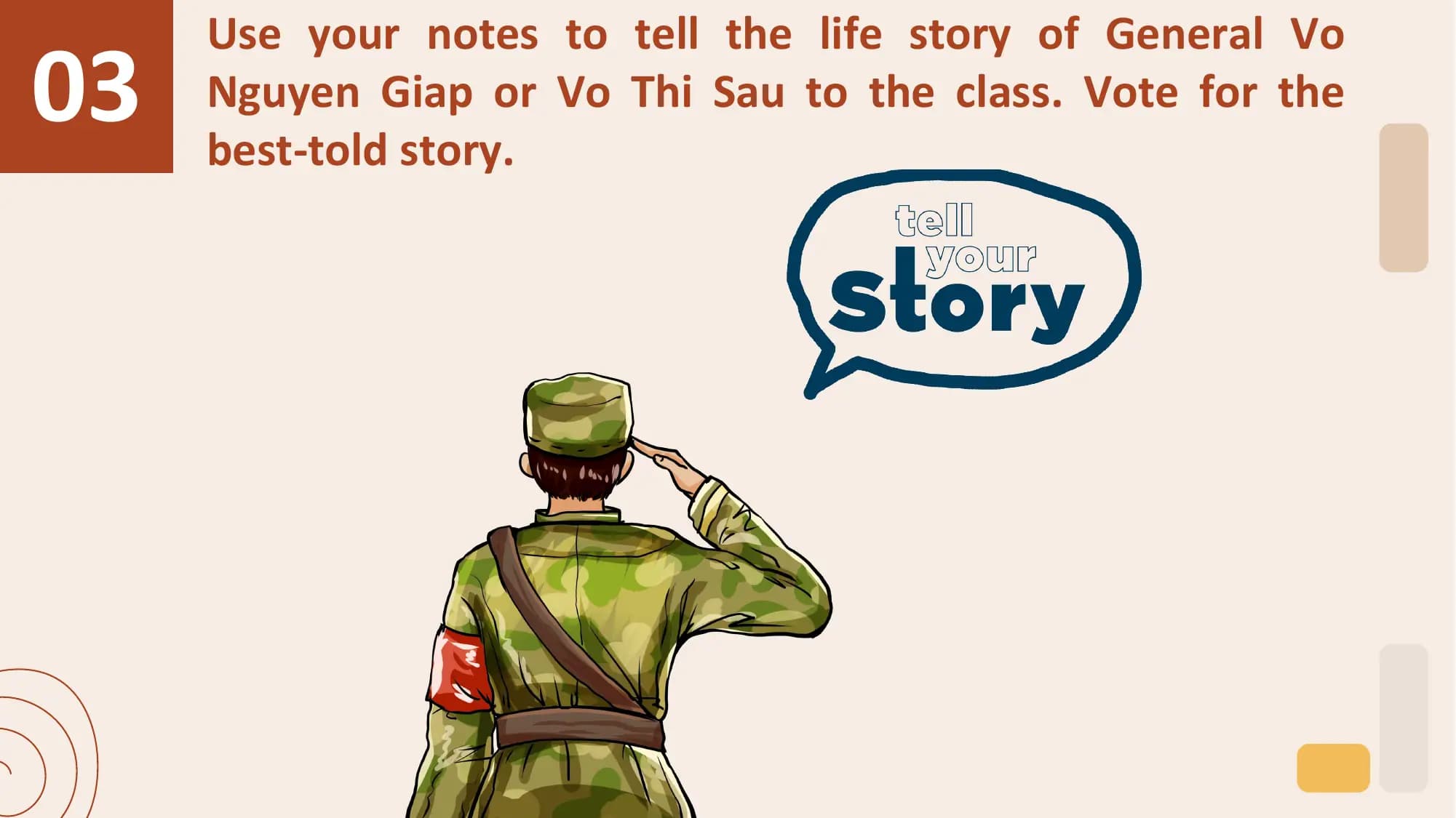 03
 Use your notes to tell the life story of General Vo
 Nguyen Giap or Vo Thi Sau to the class. Vote for the
 best-told story.