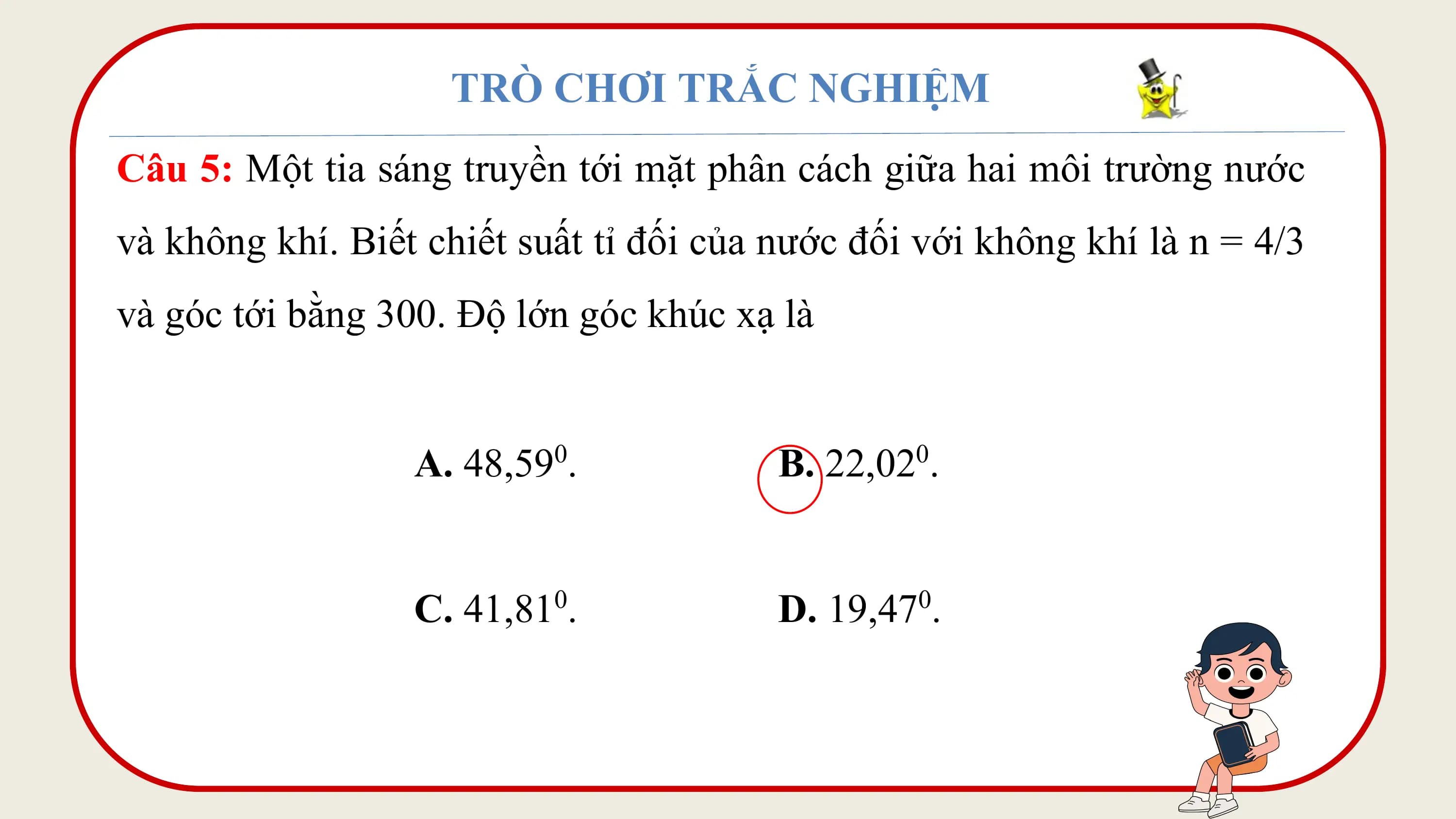 TRÒ CHƠI TRẮC NGHIỆM
Câu 5: Một tia sáng truyền tới mặt phân cách giữa hai môi trường nước
và không khí. Biết chiết suất tỉ đối của nước đối với không khí là n = 4/3
và góc tới bằng 300. Độ lớn góc khúc xạ là

 A. 48,590. B. 22,020.

 C. 41,810. D. 19,470.