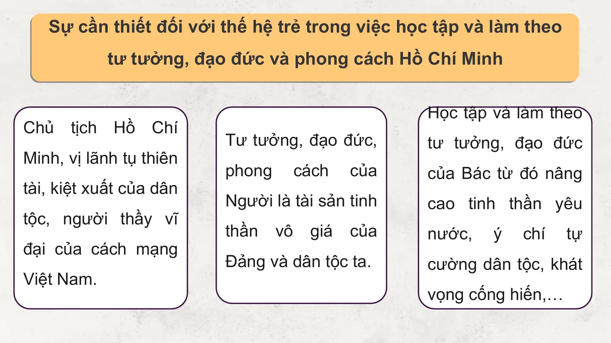 Sự cần thiết đối với thế hệ trẻ trong việc học tập và làm theo
 tư tưởng, đạo đức và phong cách Hồ Chí Minh

 Học tập và làm theo
Chủ tịch Hồ Chí
 Tư tưởng, đạo đức, tư tưởng, đạo đức
Minh, vị lãnh tụ thiên
 phong cách của của Bác từ đó nâng
tài, kiệt xuất của dân
 Người là tài sản tinh cao tinh thần yêu
tộc, người thầy vĩ
 thần vô giá của nước, ý chí tự
đại của cách mạng
 Đảng và dân tộc ta. cường dân tộc, khát
Việt Nam.
 vọng cống hiến,…