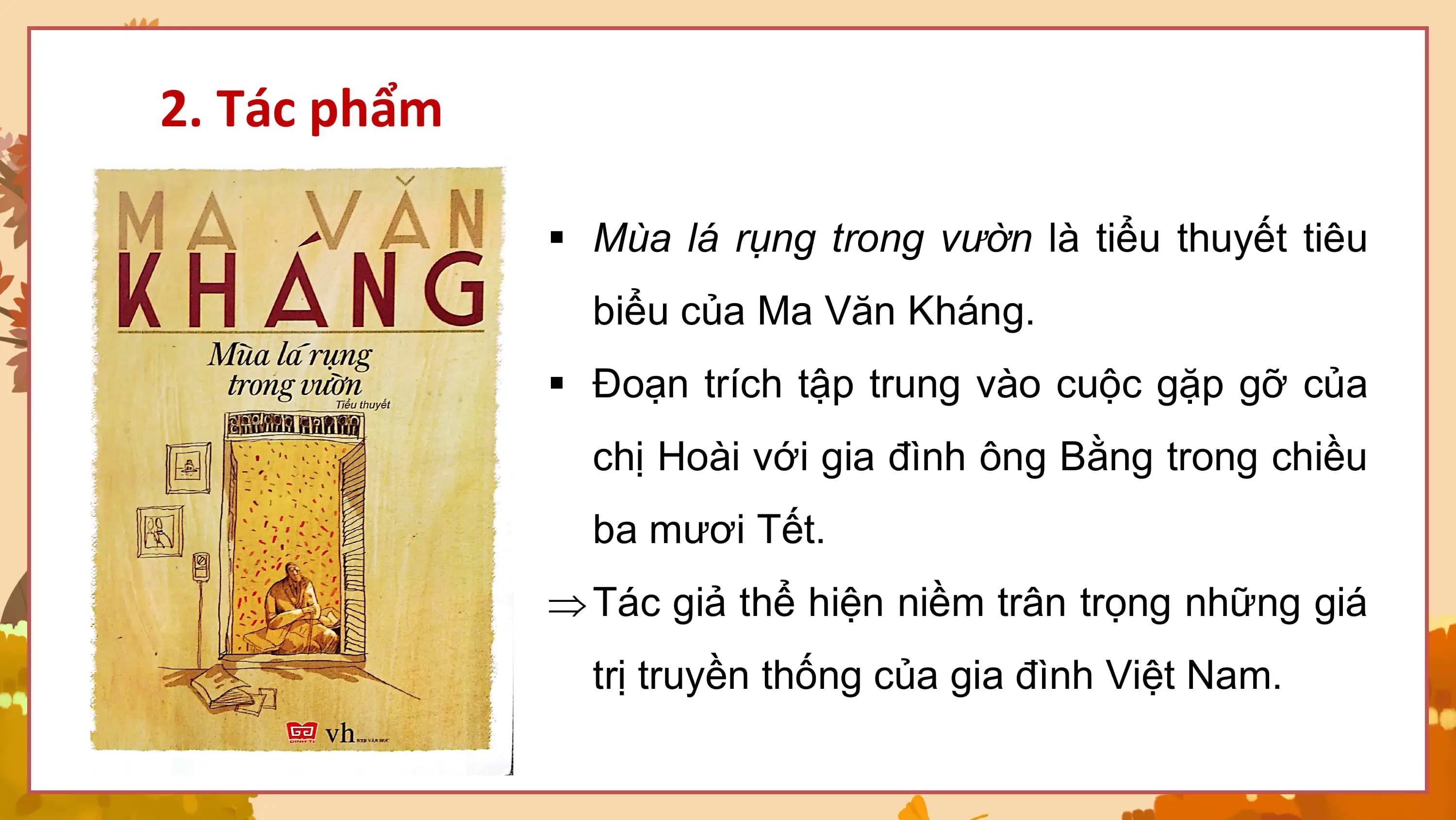 2. Tác phẩm

 § Mùa lá rụng trong vườn là tiểu thuyết tiêu
 biểu của Ma Văn Kháng.
 § Đoạn trích tập trung vào cuộc gặp gỡ của
 chị Hoài với gia đình ông Bằng trong chiều
 ba mươi Tết.
 Þ Tác giả thể hiện niềm trân trọng những giá
 trị truyền thống của gia đình Việt Nam.