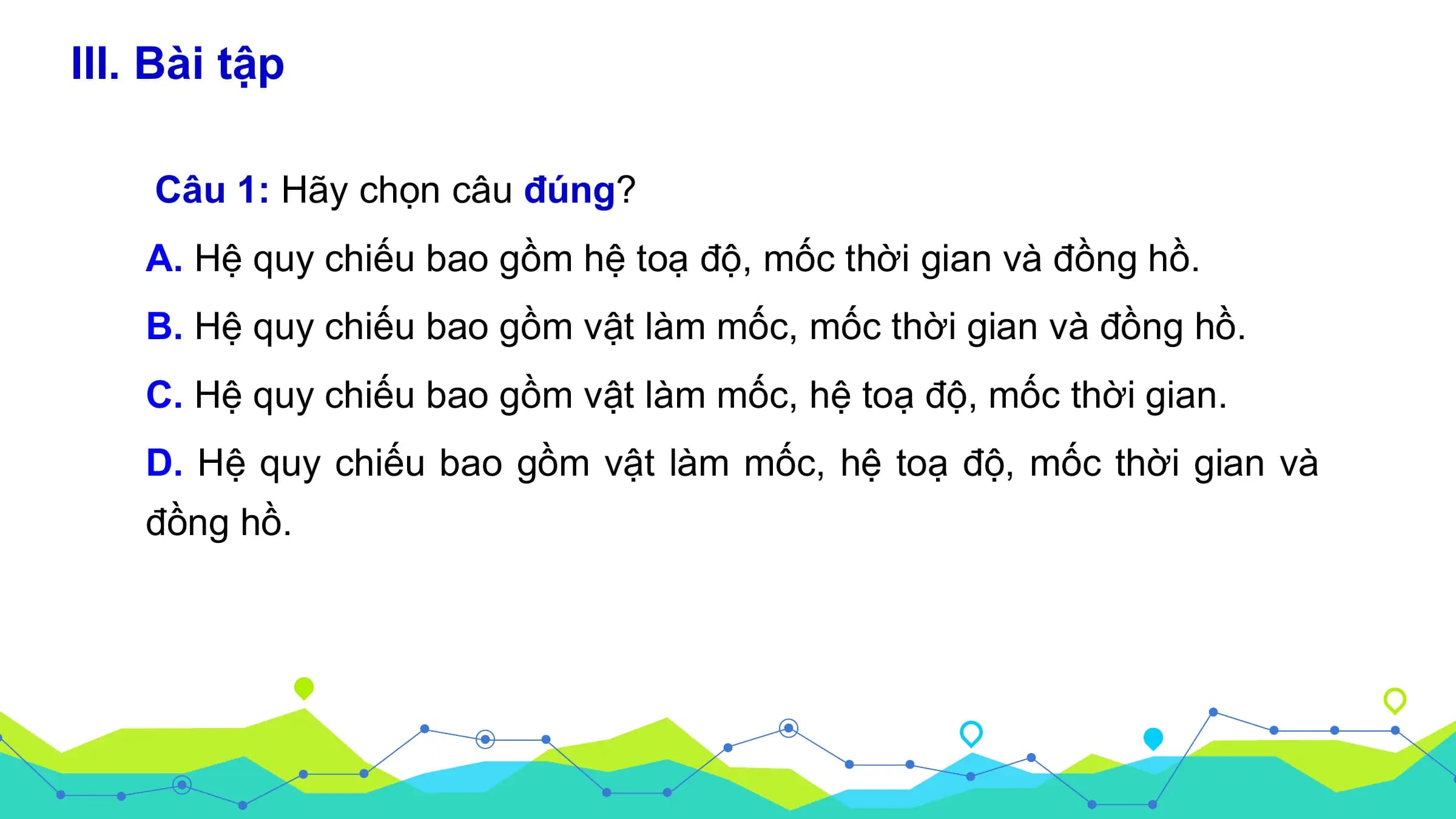 III. Bài tập

 Câu 1: Hãy chọn câu đúng?
 A. Hệ quy chiếu bao gồm hệ toạ độ, mốc thời gian và đồng hồ.
 B. Hệ quy chiếu bao gồm vật làm mốc, mốc thời gian và đồng hồ.
 C. Hệ quy chiếu bao gồm vật làm mốc, hệ toạ độ, mốc thời gian.
 D. Hệ quy chiếu bao gồm vật làm mốc, hệ toạ độ, mốc thời gian và
 đồng hồ.