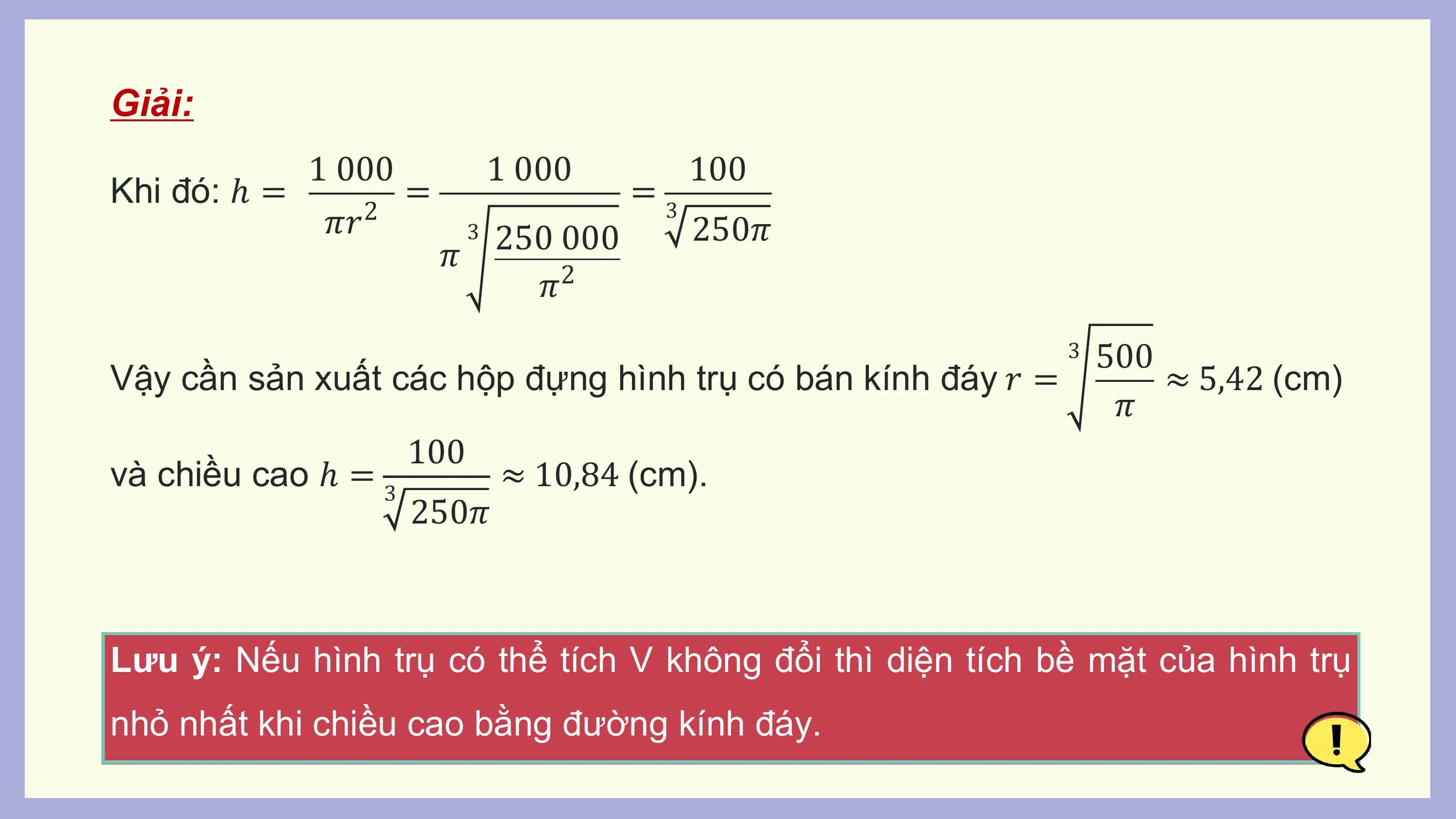 Giải:
 1 000 1 000 100
Khi đó: ℎ = = =3
 𝜋𝑟2 3 250 000 250𝜋
 𝜋
 𝜋2
 3 500
Vậy cần sản xuất các hộp đựng hình trụ có bán kính đáy 𝑟 = ≈ 5,42 (cm)
 𝜋
 100
và chiều cao ℎ = 3 ≈ 10,84 (cm).
 250𝜋

Lưu ý: Nếu hình trụ có thể tích V không đổi thì diện tích bề mặt của hình trụ
nhỏ nhất khi chiều cao bằng đường kính đáy.