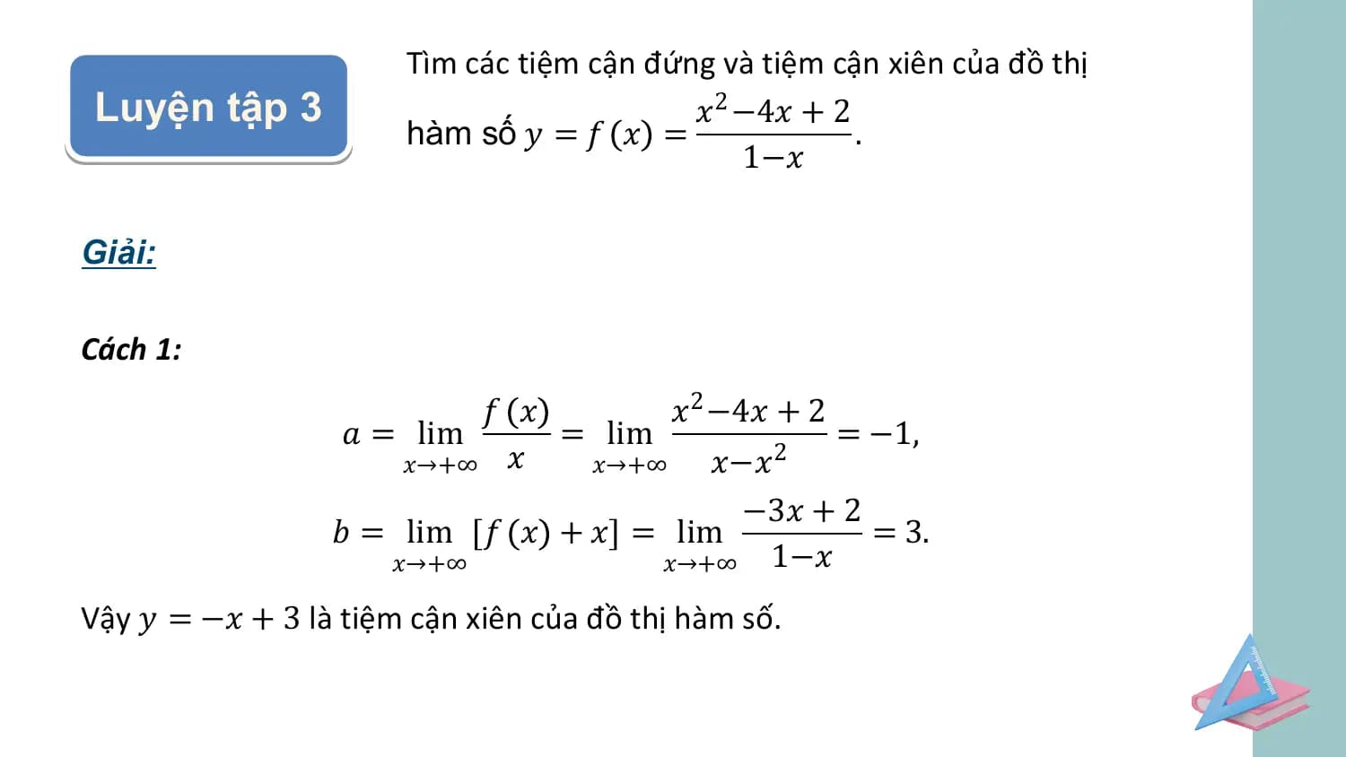 Tìm các tiệm cận đứng và tiệm cận xiên của đồ thị
Luyện tập 3 𝑥2 −4𝑥 + 2
 hàm số 𝑦 = 𝑓 𝑥 = .
 1−𝑥

Giải:

Cách 1:
 𝑓 𝑥 𝑥2 −4𝑥 + 2
 𝑎 = lim = lim = −1,
 𝑥→+∞ 𝑥 𝑥→+∞ 𝑥−𝑥 2

 −3𝑥 + 2
 𝑏 = lim 𝑓 𝑥 + 𝑥 = lim = 3.
 𝑥→+∞ 𝑥→+∞ 1−𝑥
Vậy 𝑦 = −𝑥 + 3 là tiệm cận xiên của đồ thị hàm số.