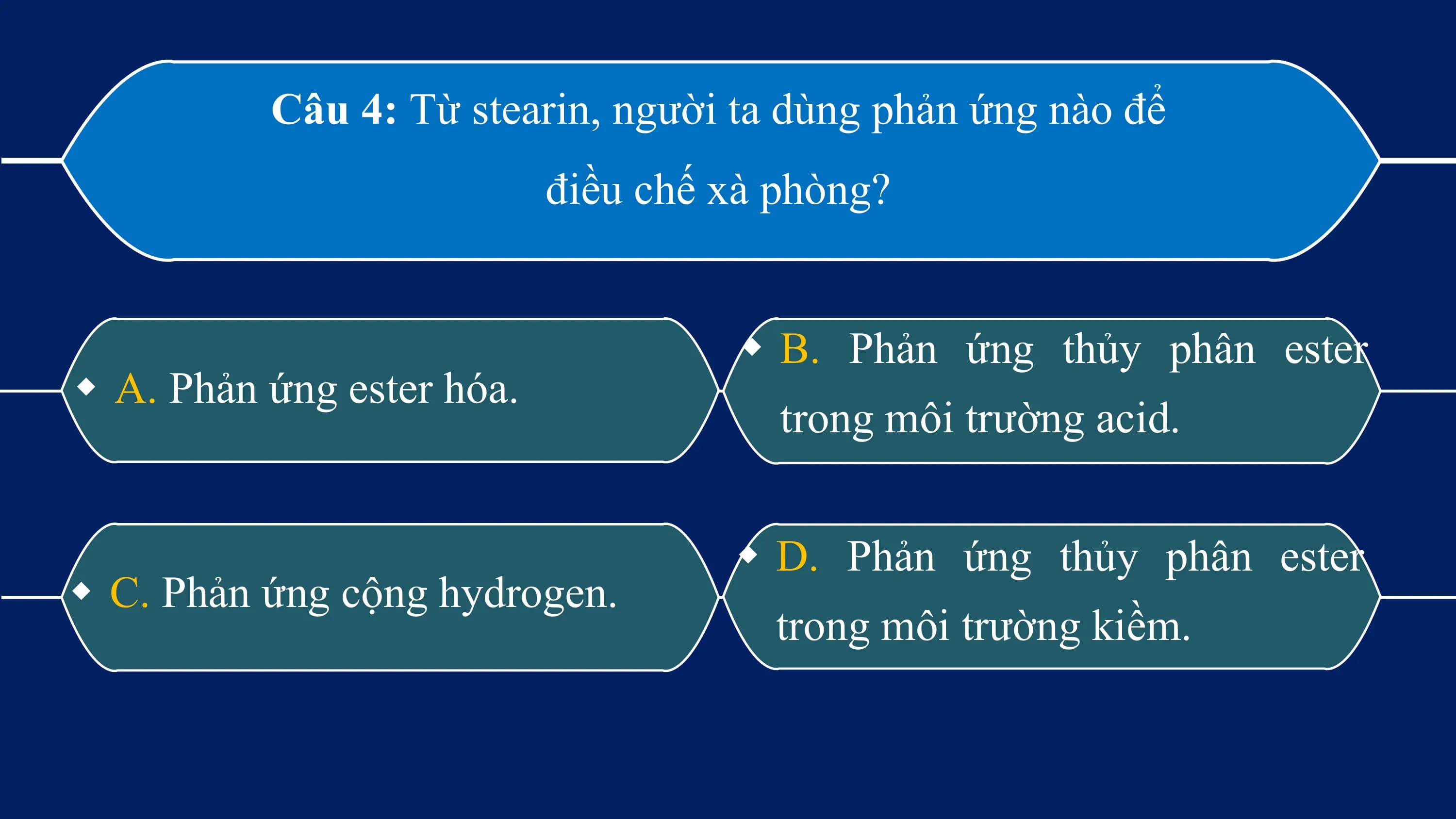 Câu 4: Từ stearin, người ta dùng phản ứng nào để
 điều chế xà phòng?

 w B. Phản ứng thủy phân ester
w A. Phản ứng ester hóa.
 trong môi trường acid.

 w D. Phản ứng thủy phân ester
w C. Phản ứng cộng hydrogen.
 trong môi trường kiềm.