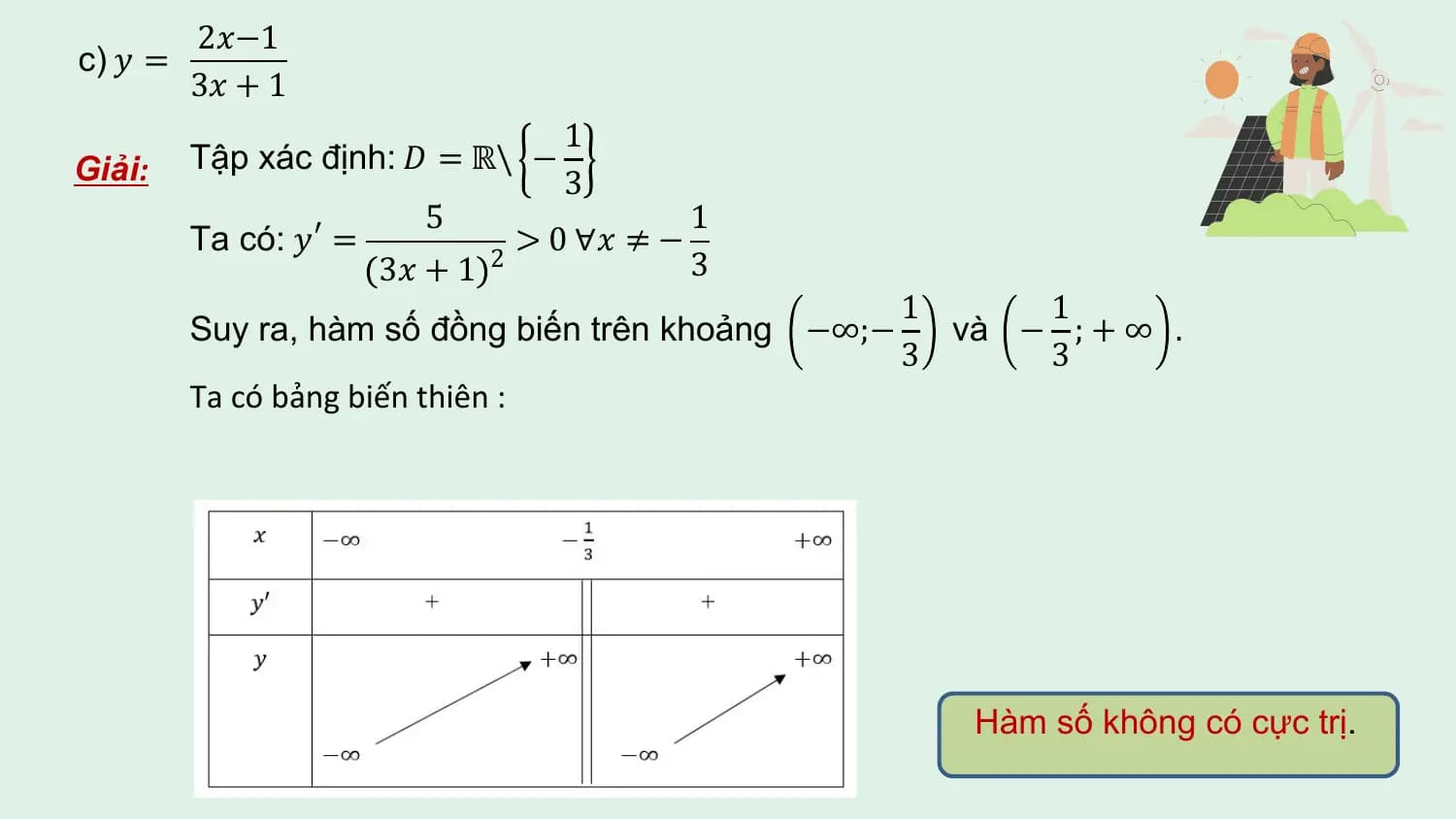 2𝑥−1
c) 𝑦 =
 3𝑥 + 1
 1
Giải: Tập xác định: 𝐷 = ℝ\ −
 3
 5 1
 Ta có: 𝑦 ′ = > 0 ∀𝑥 ≠ −
 3𝑥 + 1 2 3
 1 1
 Suy ra, hàm số đồng biến trên khoảng −∞;− và − ; + ∞ .
 3 3
 Ta có bảng biến thiên :

 Hàm số không có cực trị.