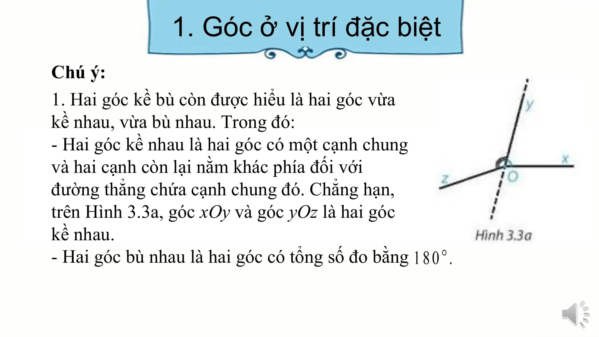 1. Góc ở vị trí đặc biệt
Chú ý:
1. Hai góc kề bù còn được hiểu là hai góc vừa
kề nhau, vừa bù nhau. Trong đó:
- Hai góc kề nhau là hai góc có một cạnh chung
và hai cạnh còn lại nằm khác phía đối với
đường thẳng chứa cạnh chung đó. Chẳng hạn,
trên Hình 3.3a, góc xOy và góc yOz là hai góc
kề nhau.
- Hai góc bù nhau là hai góc có tổng số đo bằng