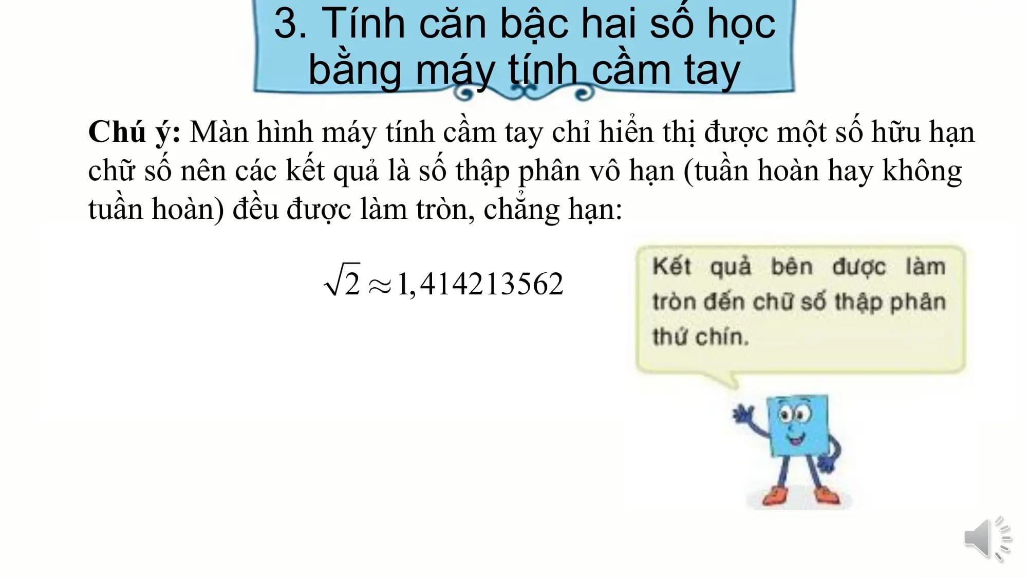 3. Tính căn bậc hai số học
bằng máy tính cầm tay
Chú ý: Màn hình máy tính cầm tay chỉ hiển thị được một số hữu hạn
chữ số nên các kết quả là số thập phân vô hạn (tuần hoàn hay không
tuần hoàn) đều được làm tròn, chẳng hạn: