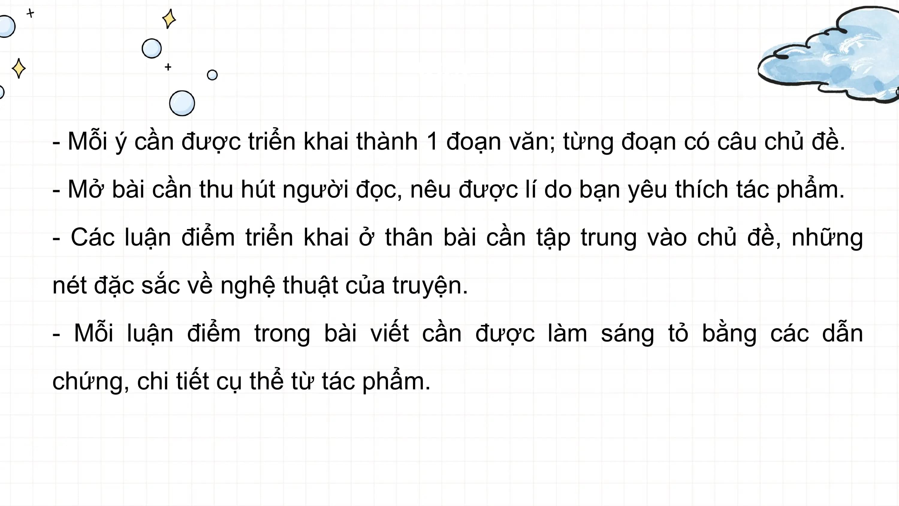 Viết

- Mỗi ý cần được triển khai thành 1 đoạn văn; từng đoạn có câu chủ đề.
- Mở bài cần thu hút người đọc, nêu được lí do bạn yêu thích tác phẩm.
- Các luận điểm triển khai ở thân bài cần tập trung vào chủ đề, những
nét đặc sắc về nghệ thuật của truyện.
- Mỗi luận điểm trong bài viết cần được làm sáng tỏ bằng các dẫn
chứng, chi tiết cụ thể từ tác phẩm.