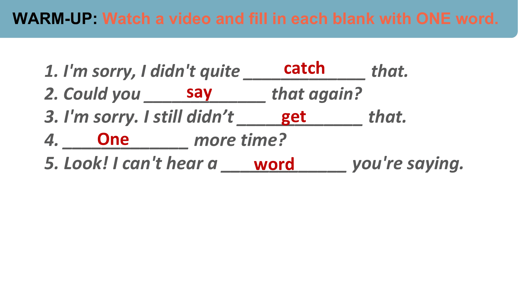 WARM-UP: Watch a video and fill in each blank with ONE word.

 catch
 1. I'm sorry, I didn't quite _____________ that.
 say
 2. Could you _____________ that again?
 3. I'm sorry. I still didn’t _____________
 get that.
 One
 4. _____________ more time?
 5. Look! I can't hear a _____________
 word you're saying.