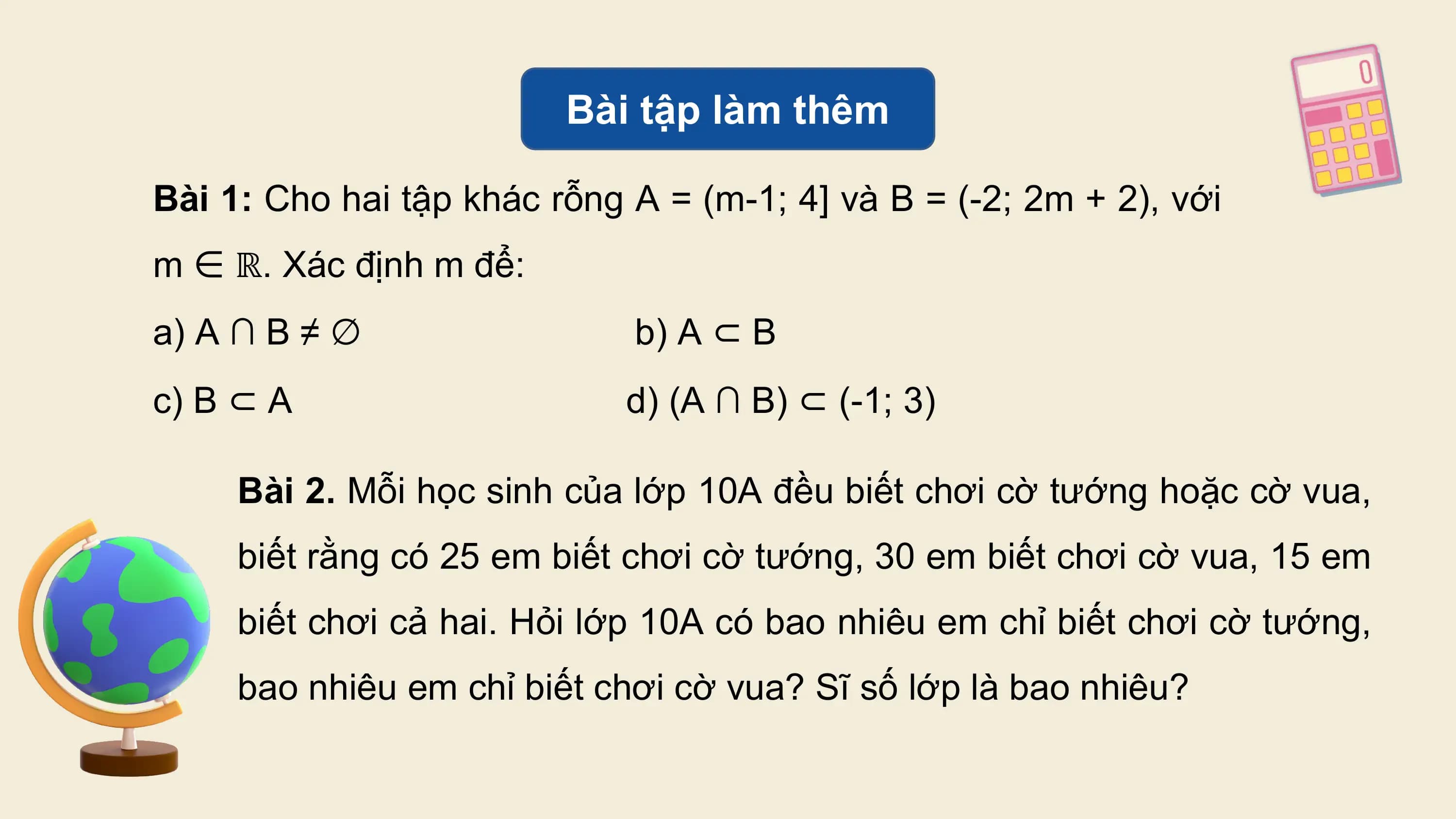 Bài tập làm thêm

Bài 1: Cho hai tập khác rỗng A = (m-1; 4] và B = (-2; 2m + 2), với
m ∈ ℝ. Xác định m để:
a) A ∩ B ≠ ∅ b) A ⊂ B
c) B ⊂ A d) (A ∩ B) ⊂ (-1;⁡3)

 Bài 2. Mỗi học sinh của lớp 10A đều biết chơi cờ tướng hoặc cờ vua,
 biết rằng có 25 em biết chơi cờ tướng, 30 em biết chơi cờ vua, 15 em
 biết chơi cả hai. Hỏi lớp 10A có bao nhiêu em chỉ biết chơi cờ tướng,
 bao nhiêu em chỉ biết chơi cờ vua? Sĩ số lớp là bao nhiêu?