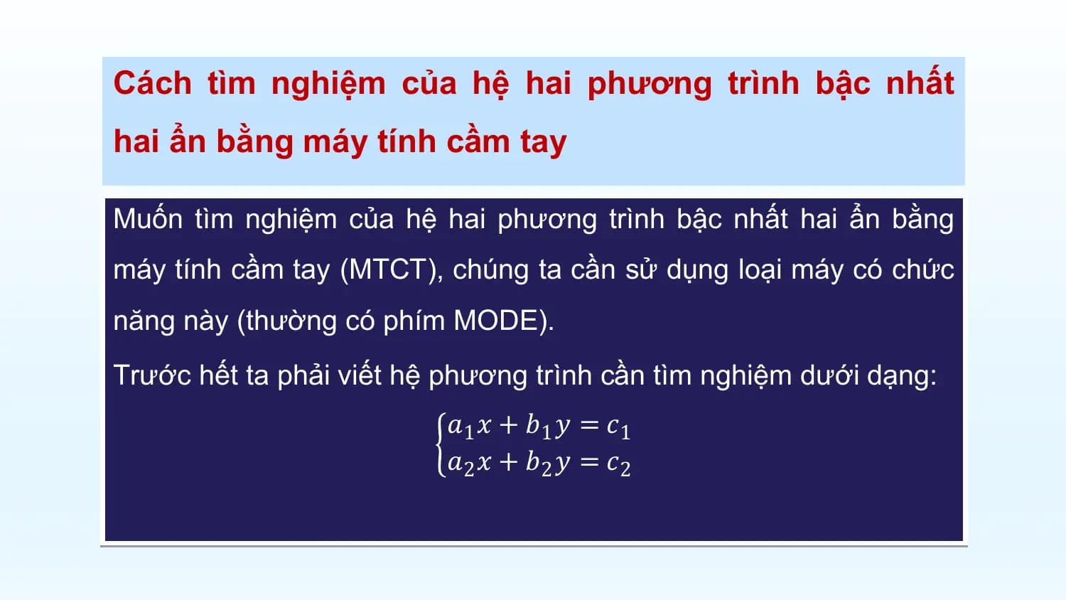 Cách tìm nghiệm của hệ hai phương trình bậc nhất
hai ẩn bằng máy tính cầm tay

Muốn tìm nghiệm của hệ hai phương trình bậc nhất hai ẩn bằng
máy tính cầm tay (MTCT), chúng ta cần sử dụng loại máy có chức
năng này (thường có phím MODE).
Trước hết ta phải viết hệ phương trình cần tìm nghiệm dưới dạng:
 𝑎1 𝑥 + 𝑏1 𝑦 = 𝑐1
 𝑎2 𝑥 + 𝑏2 𝑦 = 𝑐2