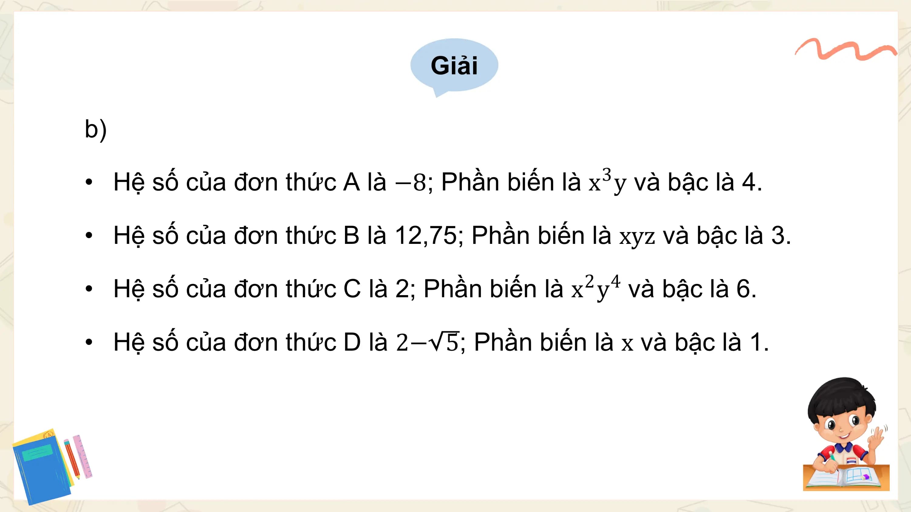 Giải

b)
 3
• Hệ số của đơn thức A là −8; Phần biến là x y và bậc là 4.

• Hệ số của đơn thức B là 12,75; Phần biến là xyz và bậc là 3.
 2 4
• Hệ số của đơn thức C là 2; Phần biến là x y và bậc là 6.

• Hệ số của đơn thức D là 2− 5; Phần biến là x và bậc là 1.