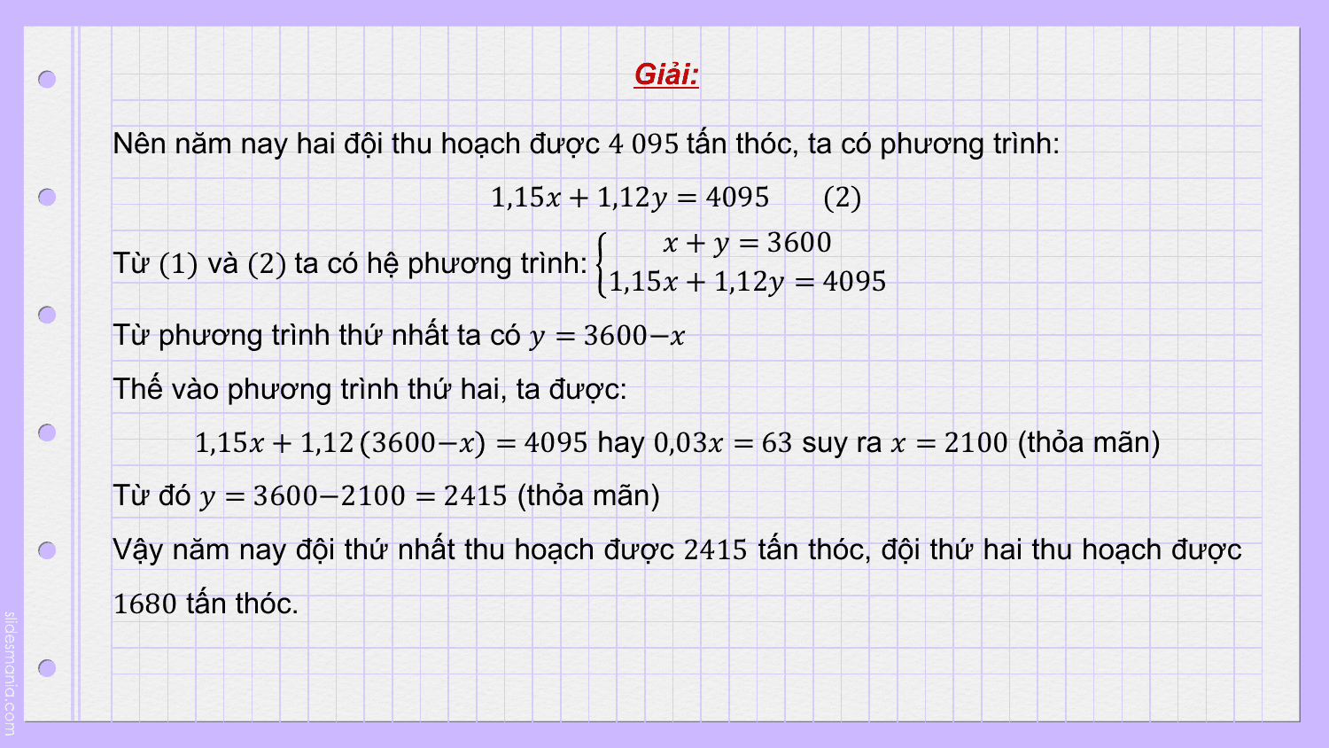 Giải:

Nên năm nay hai đội thu hoạch được 4 095 tấn thóc, ta có phương trình:
 1,15? + 1,12? = 4095 (2)
 ? + ? = 3600
Từ (1) và (2) ta có hệ phương trình:
 1,15? + 1,12? = 4095
Từ phương trình thứ nhất ta có ? = 3600−?
Thế vào phương trình thứ hai, ta được:
 1,15? + 1,12 3600−? = 4095 hay 0,03? = 63 suy ra ? = 2100 (thỏa mãn)
Từ đó ? = 3600−2100 = 2415 (thỏa mãn)
Vậy năm nay đội thứ nhất thu hoạch được 2415 tấn thóc, đội thứ hai thu hoạch được
1680 tấn thóc.