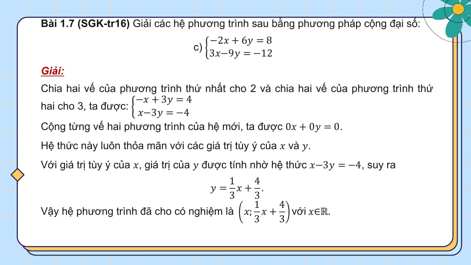 Bài 1.7 (SGK-tr16) Giải các hệ phương trình sau bằng phương pháp cộng đại số:
 −2𝑥 + 6𝑦 = 8
 c)
 3𝑥−9𝑦 = −12
Giải:
Chia hai vế của phương trình thứ nhất cho 2 và chia hai vế của phương trình thứ
 −𝑥 + 3𝑦 = 4
hai cho 3, ta được:
 𝑥−3𝑦 = −4
Cộng từng vế hai phương trình của hệ mới, ta được 0𝑥 + 0𝑦 = 0.
Hệ thức này luôn thỏa mãn với các giá trị tùy ý của 𝑥 và 𝑦.
Với giá trị tùy ý của 𝑥, giá trị của 𝑦 được tính nhờ hệ thức 𝑥−3𝑦 = −4, suy ra
 1 4
 𝑦 = 𝑥+ .
 3 3
 1 4
Vậy hệ phương trình đã cho có nghiệm là 𝑥; 𝑥 + với 𝑥∈ℝ.
 3 3