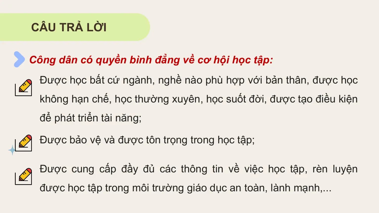 CÂU TRẢ LỜI

Công dân có quyền bình đẳng về cơ hội học tập:
 Được học bất cứ ngành, nghề nào phù hợp với bản thân, được học
 không hạn chế, học thường xuyên, học suốt đời, được tạo điều kiện
 để phát triển tài năng;

 Được bảo vệ và được tôn trọng trong học tập;

 Được cung cấp đầy đủ các thông tin về việc học tập, rèn luyện
 được học tập trong môi trường giáo dục an toàn, lành mạnh,...