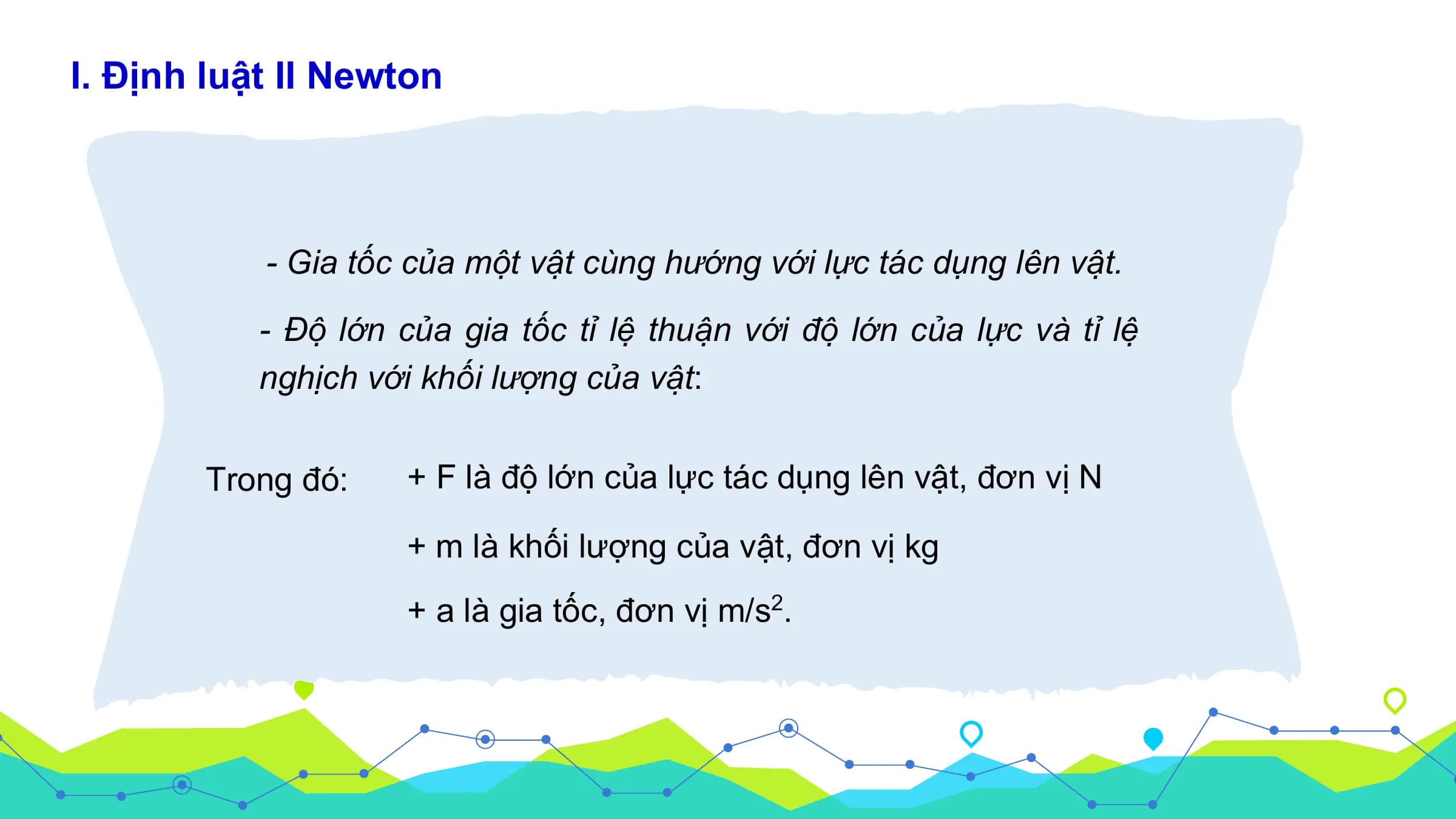 I. Định luật II Newton

 - Gia tốc của mô ̣t vâ ̣t cùng hướng với lực tác dụng lên vâ ̣t.

 - Đô ̣ lớn của gia tốc tỉ lê ̣ thuâ ̣n với đô ̣ lớn của lực và tỉ lê ̣
 nghịch với khối lượng của vâ ̣t:

 Trong đó: + F là độ lớn của lực tác dụng lên vật, đơn vị N

 + m là khối lượng của vật, đơn vị kg
 + a là gia tốc, đơn vị m/s2.
