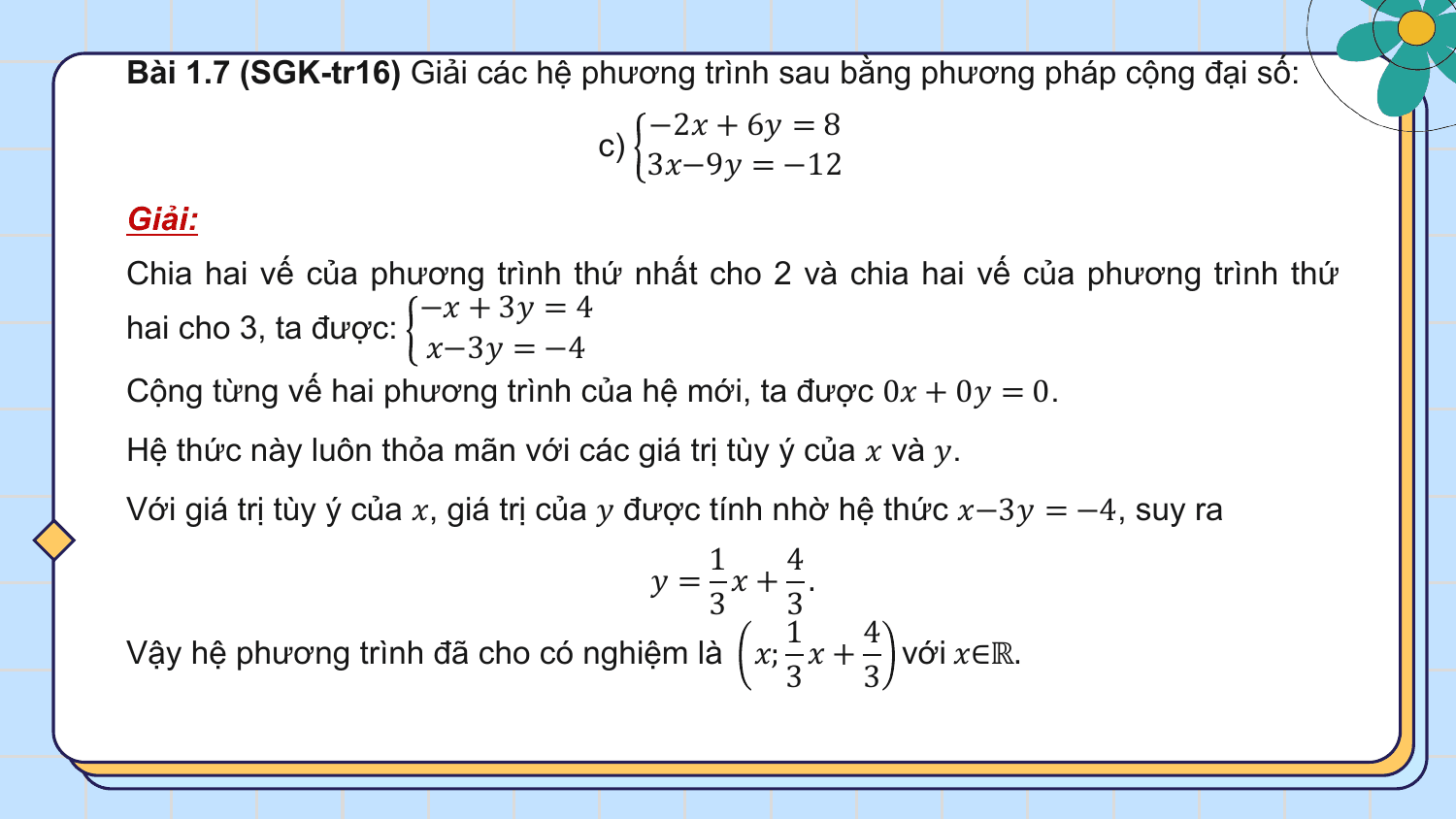 Bài 1.7 (SGK-tr16) Giải các hệ phương trình sau bằng phương pháp cộng đại số:
 −2? + 6? = 8
 c)
 3?−9? = −12
Giải:
Chia hai vế của phương trình thứ nhất cho 2 và chia hai vế của phương trình thứ
 −? + 3? = 4
hai cho 3, ta được:
 ?−3? = −4
Cộng từng vế hai phương trình của hệ mới, ta được 0? + 0? = 0.
Hệ thức này luôn thỏa mãn với các giá trị tùy ý của ? và ?.
Với giá trị tùy ý của ?, giá trị của ? được tính nhờ hệ thức ?−3? = −4, suy ra
 1 4
 ? = ?+ .
 3 3
 1 4
Vậy hệ phương trình đã cho có nghiệm là ?; ? + với ?∈ℝ.
 3 3