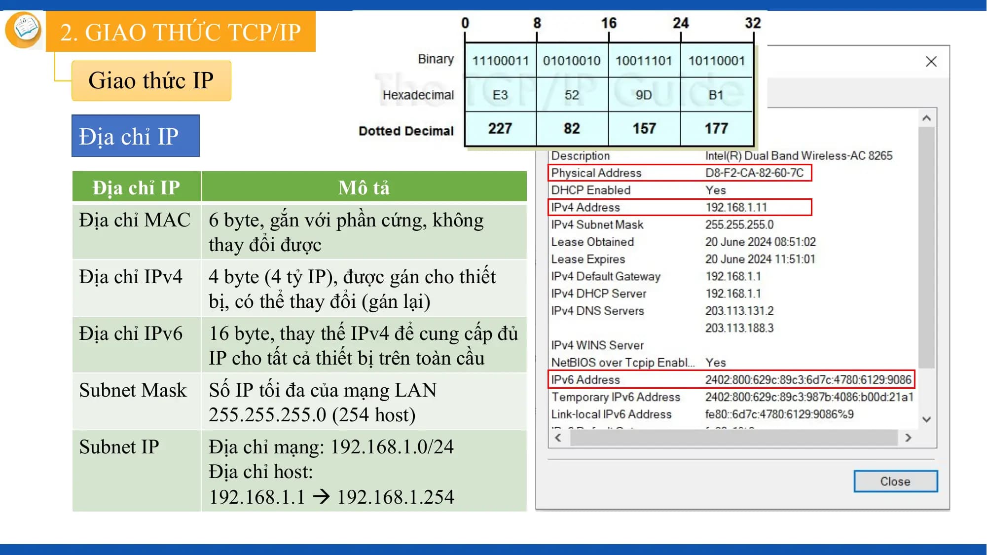 2. GIAO THỨC TCP/IP
 Giao thức IP

 Địa chỉ IP

 Địa chỉ IP Mô tả
 Địa chỉ MAC 6 byte, gắn với phần cứng, không
 thay đổi được
 Địa chỉ IPv4 4 byte (4 tỷ IP), được gán cho thiết
 bị, có thể thay đổi (gán lại)
 Địa chỉ IPv6 16 byte, thay thế IPv4 để cung cấp đủ
 IP cho tất cả thiết bị trên toàn cầu
 Subnet Mask Số IP tối đa của mạng LAN
 255.255.255.0 (254 host)
 Subnet IP Địa chỉ mạng: 192.168.1.0/24
 Địa chỉ host:
 192.168.1.1  192.168.1.254