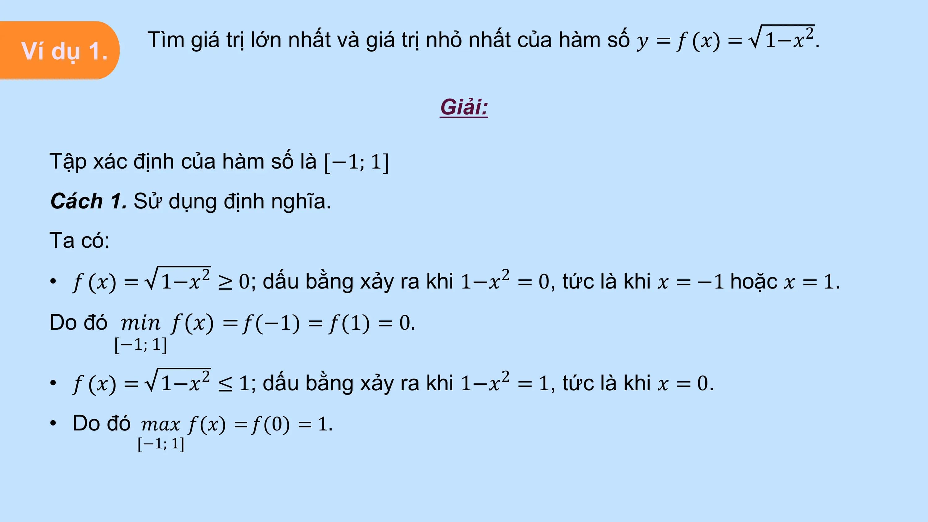 Tìm giá trị lớn nhất và giá trị nhỏ nhất của hàm số 𝑦 = 𝑓 𝑥 = 1−𝑥2.
Ví dụ 1.

 Giải:

 Tập xác định của hàm số là −1; 1
 Cách 1. Sử dụng định nghĩa.
 Ta có:
 • 𝑓 𝑥 = 1−𝑥2 ≥ 0; dấu bằng xảy ra khi 1−𝑥2 = 0, tức là khi 𝑥 = −1 hoặc 𝑥 = 1.
 Do đó 𝑚𝑖𝑛 𝑓(𝑥) = 𝑓(−1) = 𝑓(1) = 0.
 −1; 1

 • 𝑓 𝑥 = 1−𝑥2 ≤ 1; dấu bằng xảy ra khi 1−𝑥2 = 1, tức là khi 𝑥 = 0.
 • Do đó 𝑚𝑎𝑥 𝑓(𝑥) = 𝑓(0) = 1.
 −1; 1