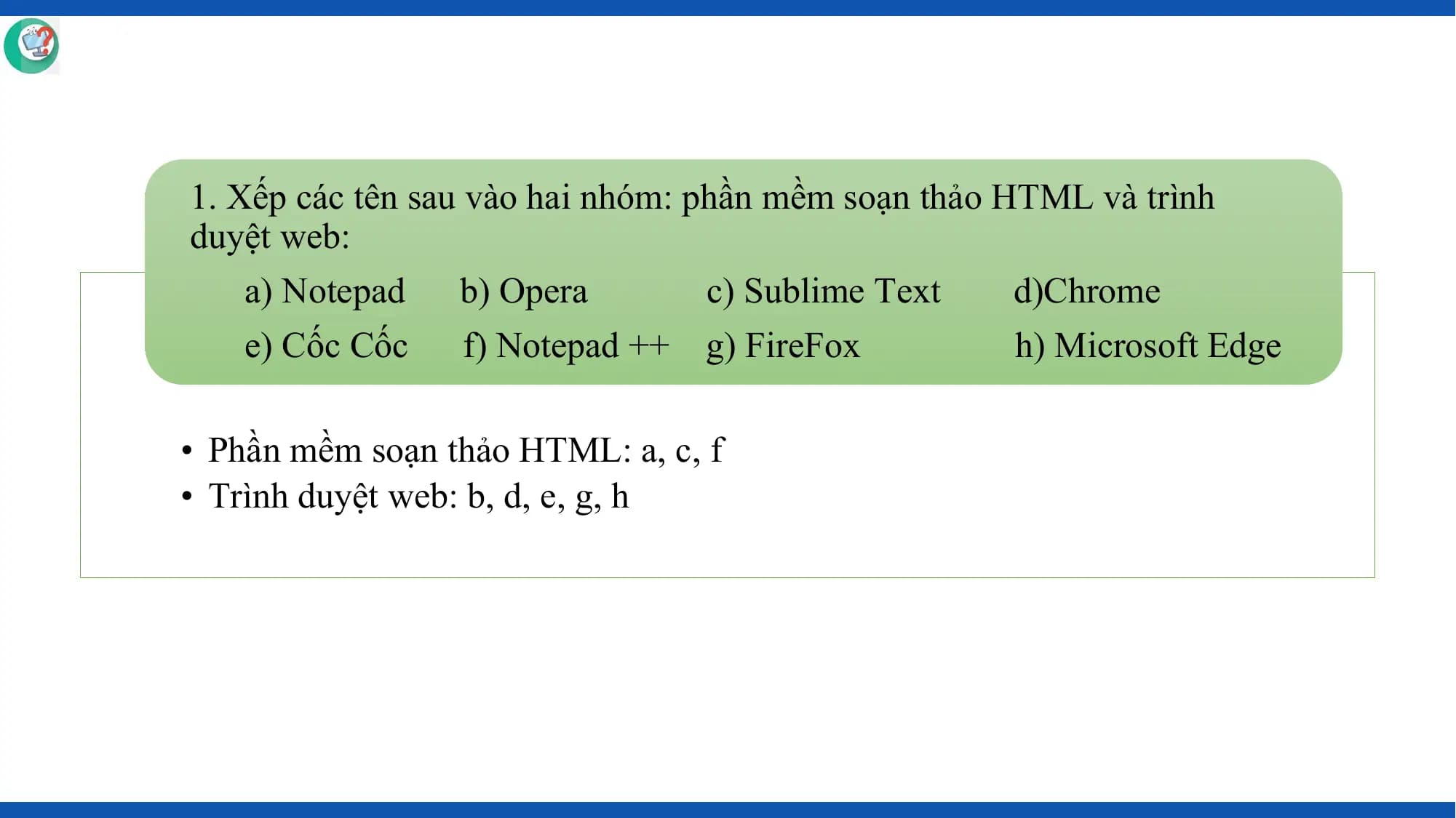 1. Xếp các tên sau vào hai nhóm: phần mềm soạn thảo HTML và trình
duyệt web:
 a) Notepad b) Opera c) Sublime Text d)Chrome
 e) Cốc Cốc f) Notepad ++ g) FireFox h) Microsoft Edge

• Phần mềm soạn thảo HTML: a, c, f
• Trình duyệt web: b, d, e, g, h