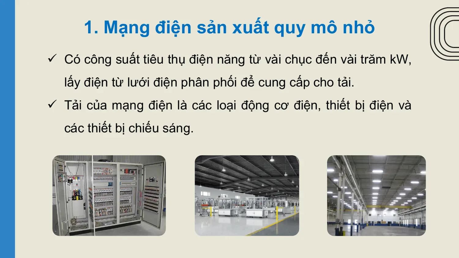 1. Mạng điện sản xuất quy mô nhỏ
ü Có công suất tiêu thụ điện năng từ vài chục đến vài trăm kW,
 lấy điện từ lưới điện phân phối để cung cấp cho tải.
ü Tải của mạng điện là các loại động cơ điện, thiết bị điện và
 các thiết bị chiếu sáng.