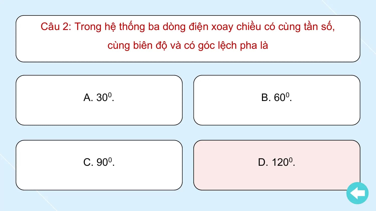 Câu 2: Trong hệ thống ba dòng điện xoay chiều có cùng tần số,
 cùng biên độ và có góc lệch pha là

 A. 300. B. 600.

 C. 900. D. 1200.