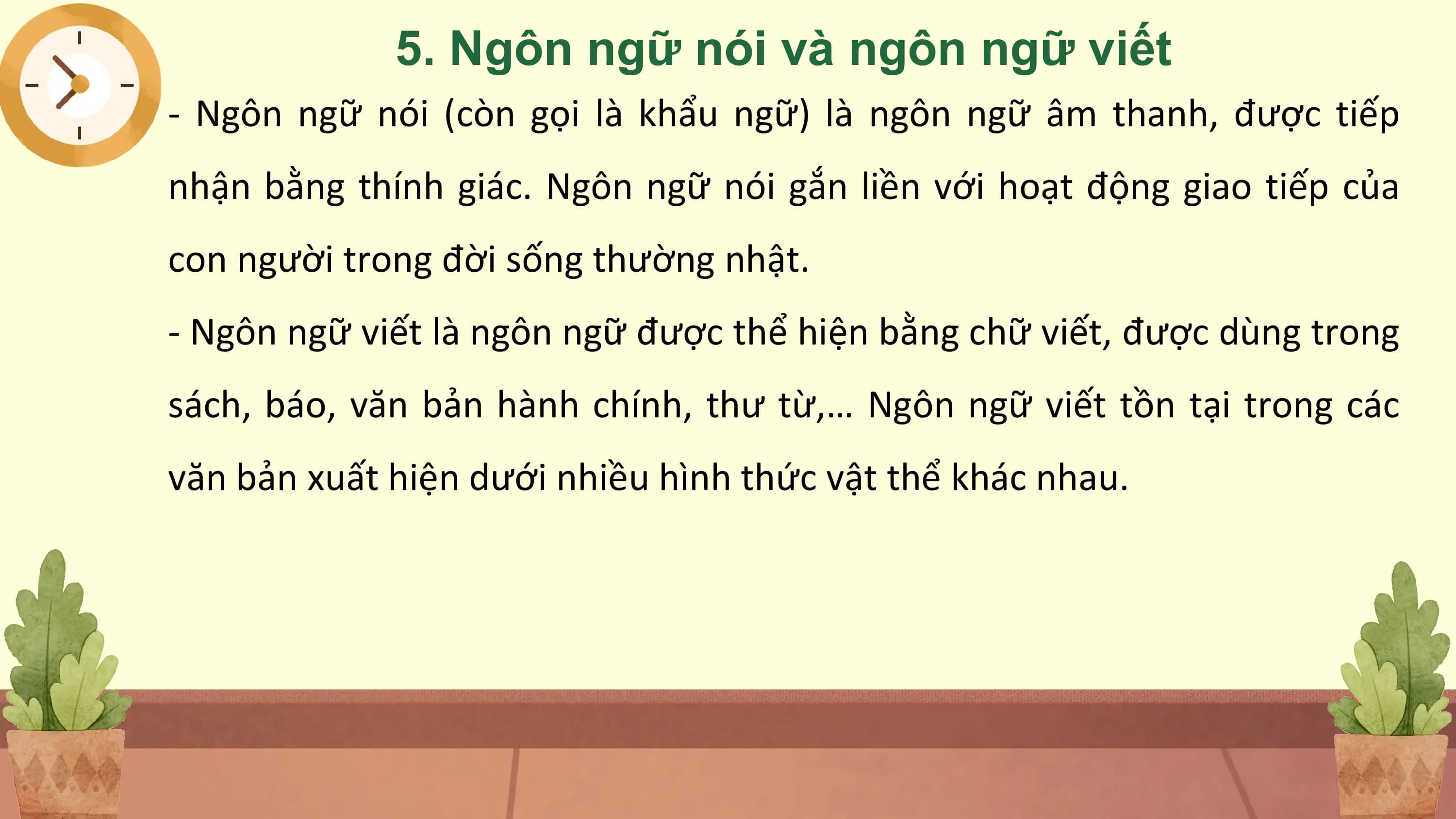 5. Ngôn ngữ nói và ngôn ngữ viết
- Ngôn ngữ nói (còn gọi là khẩu ngữ) là ngôn ngữ âm thanh, được tiếp
nhận bằng thính giác. Ngôn ngữ nói gắn liền với hoạt động giao tiếp của
con người trong đời sống thường nhật.
- Ngôn ngữ viết là ngôn ngữ được thể hiện bằng chữ viết, được dùng trong
sách, báo, văn bản hành chính, thư từ,… Ngôn ngữ viết tồn tại trong các
văn bản xuất hiện dưới nhiều hình thức vật thể khác nhau.