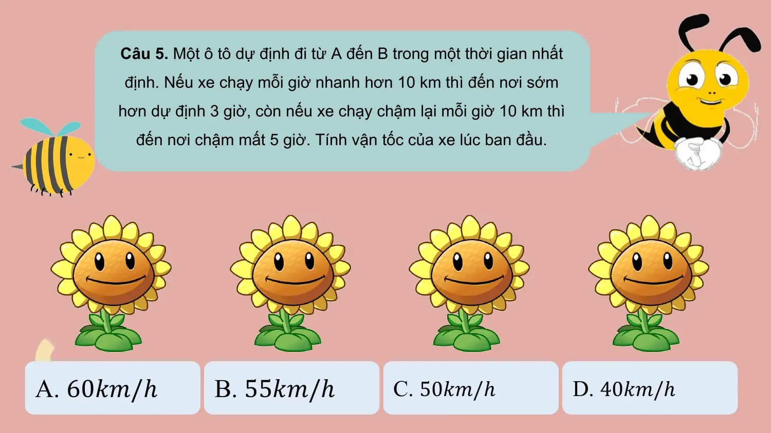 Câu 5. Một ô tô dự định đi từ A đến B trong một thời gian nhất
 định. Nếu xe chạy mỗi giờ nhanh hơn 10 km thì đến nơi sớm
 hơn dự định 3 giờ, còn nếu xe chạy chậm lại mỗi giờ 10 km thì
 đến nơi chậm mất 5 giờ. Tính vận tốc của xe lúc ban đầu.

A. 60𝑘𝑚/ℎ B. 55𝑘𝑚/ℎ C. 50𝑘𝑚/ℎ D. 40𝑘𝑚/ℎ