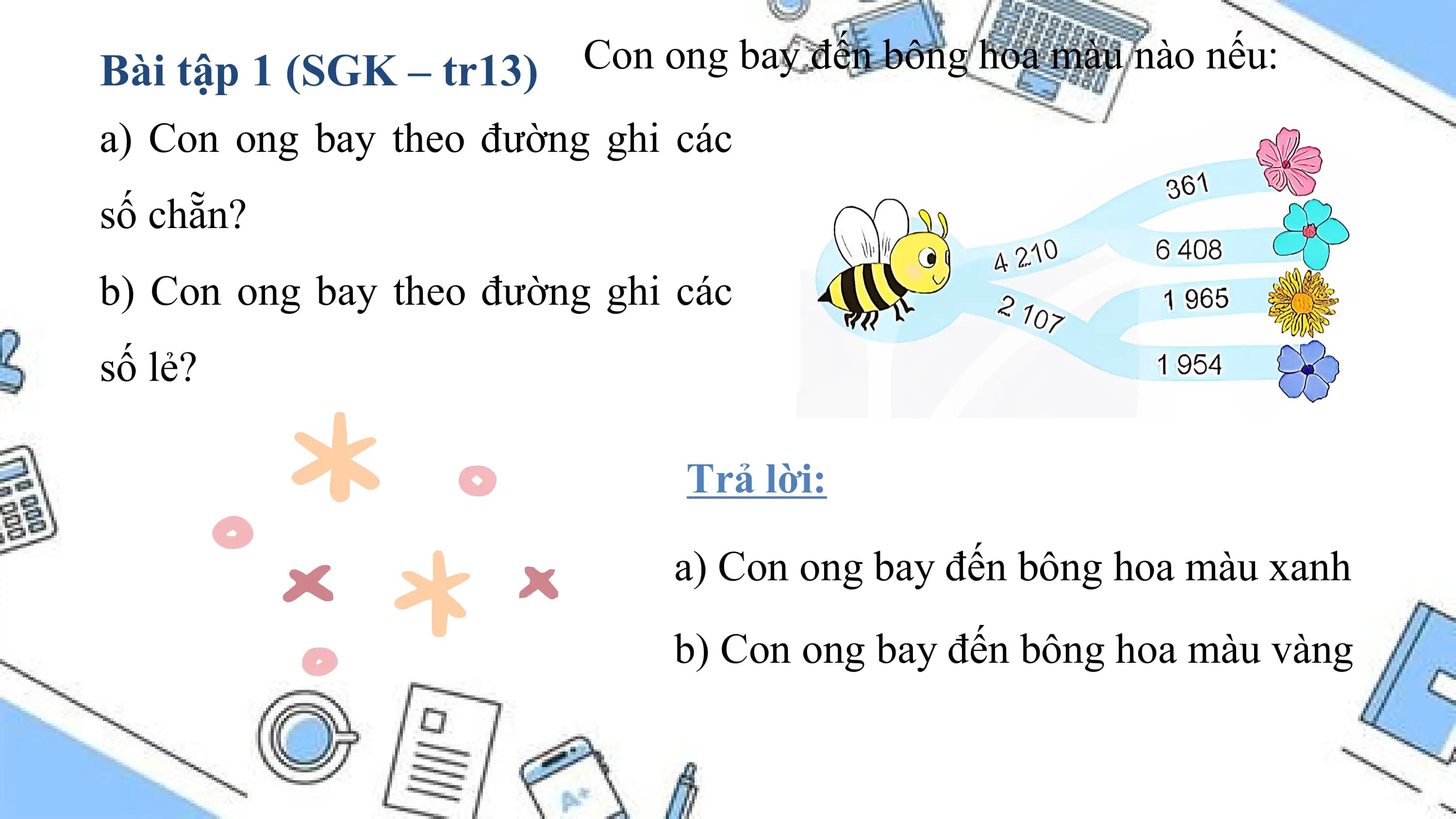 Bài tập 1 (SGK – tr13) Con ong bay đến bông hoa màu nào nếu:
a) Con ong bay theo đường ghi các
số chẵn?
b) Con ong bay theo đường ghi các
số lẻ?

 Trả lời:

 a) Con ong bay đến bông hoa màu xanh
 b) Con ong bay đến bông hoa màu vàng