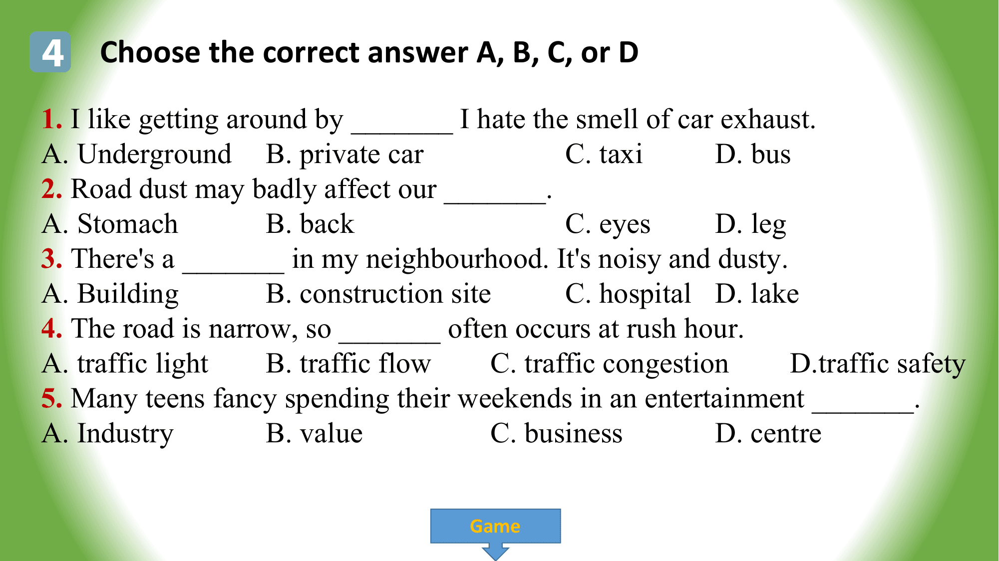 4 Choose the correct answer A, B, C, or D
1. I like getting around by _______ I hate the smell of car exhaust.
A. Underground B. private car C. taxi D. bus
2. Road dust may badly affect our _______.
A. Stomach B. back C. eyes D. leg
3. There's a _______ in my neighbourhood. It's noisy and dusty.
A. Building B. construction site C. hospital D. lake
4. The road is narrow, so _______ often occurs at rush hour.
A. traffic light B. traffic flow C. traffic congestion D.traffic safety
5. Many teens fancy spending their weekends in an entertainment _______.
A. Industry B. value C. business D. centre

 Game
