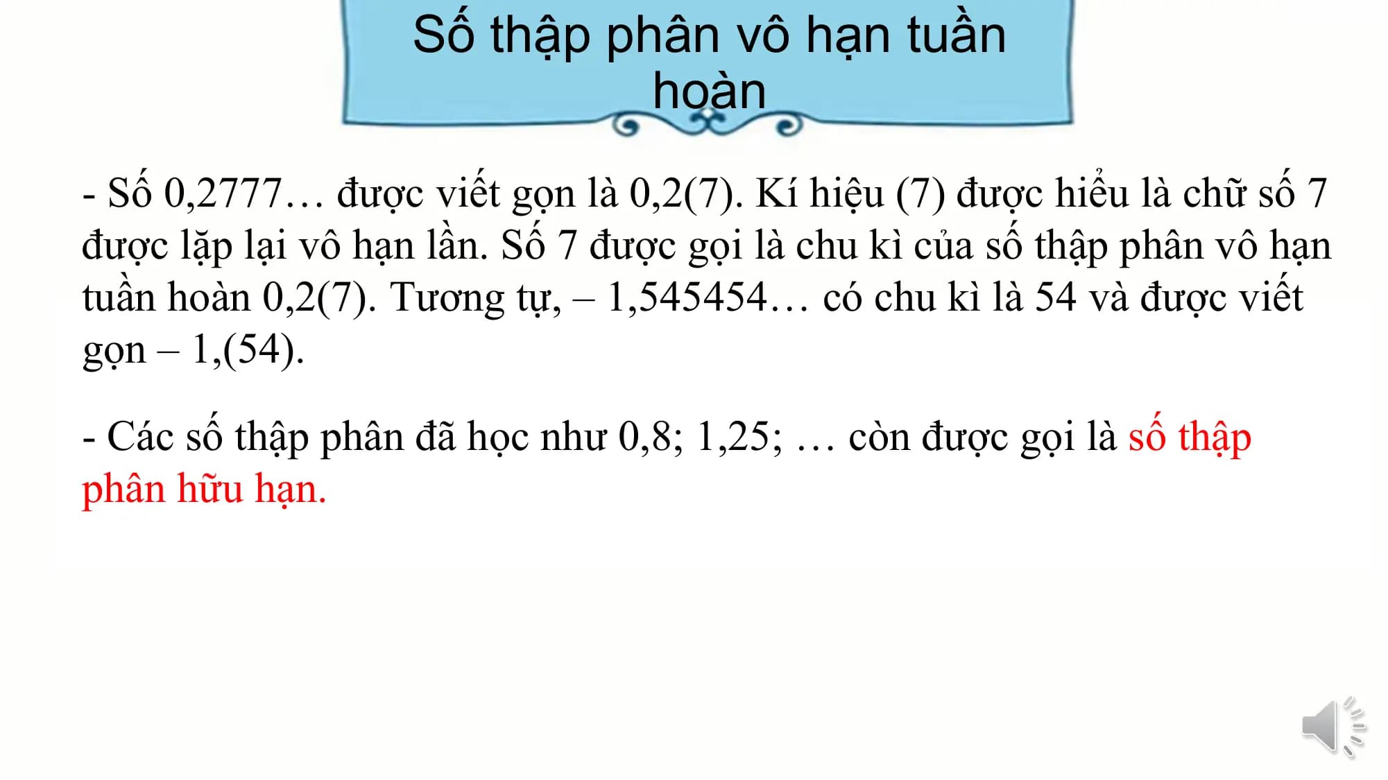 Số thập phân vô hạn tuần
 hoàn
- Số 0,2777… được viết gọn là 0,2(7). Kí hiệu (7) được hiểu là chữ số 7
được lặp lại vô hạn lần. Số 7 được gọi là chu kì của số thập phân vô hạn
tuần hoàn 0,2(7). Tương tự, – 1,545454… có chu kì là 54 và được viết
gọn – 1,(54).

- Các số thập phân đã học như 0,8; 1,25; … còn được gọi là số thập
phân hữu hạn.