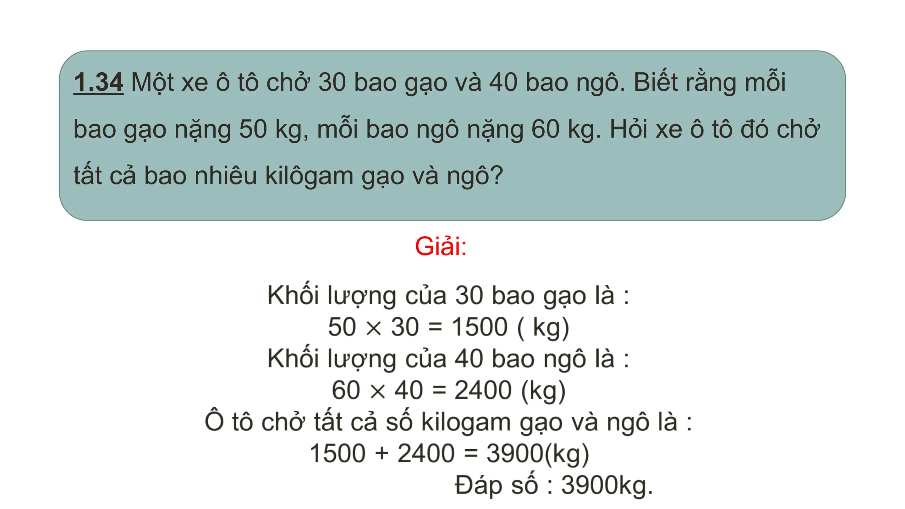 1.34 Một xe ô tô chở 30 bao gạo và 40 bao ngô. Biết rằng mỗi
bao gạo nặng 50 kg, mỗi bao ngô nặng 60 kg. Hỏi xe ô tô đó chở
tất cả bao nhiêu kilôgam gạo và ngô?

 Giải: