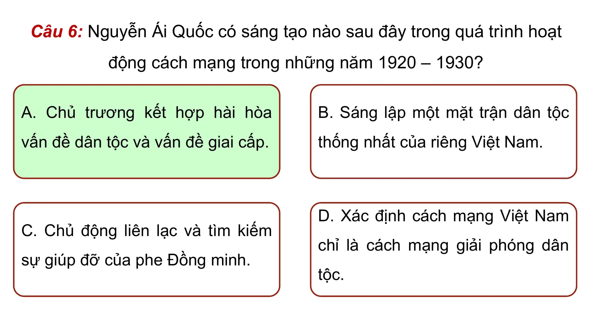 Câu 6: Nguyễn Ái Quốc có sáng tạo nào sau đây trong quá trình hoạt
 động cách mạng trong những năm 1920 – 1930?

A. Chủ trương kết hợp hài hòa B. Sáng lập một mặt trận dân tộc
vấn đề dân tộc và vấn đề giai cấp. thống nhất của riêng Việt Nam.

 D. Xác định cách mạng Việt Nam
C. Chủ động liên lạc và tìm kiếm
 chỉ là cách mạng giải phóng dân
sự giúp đỡ của phe Đồng minh.
 tộc.