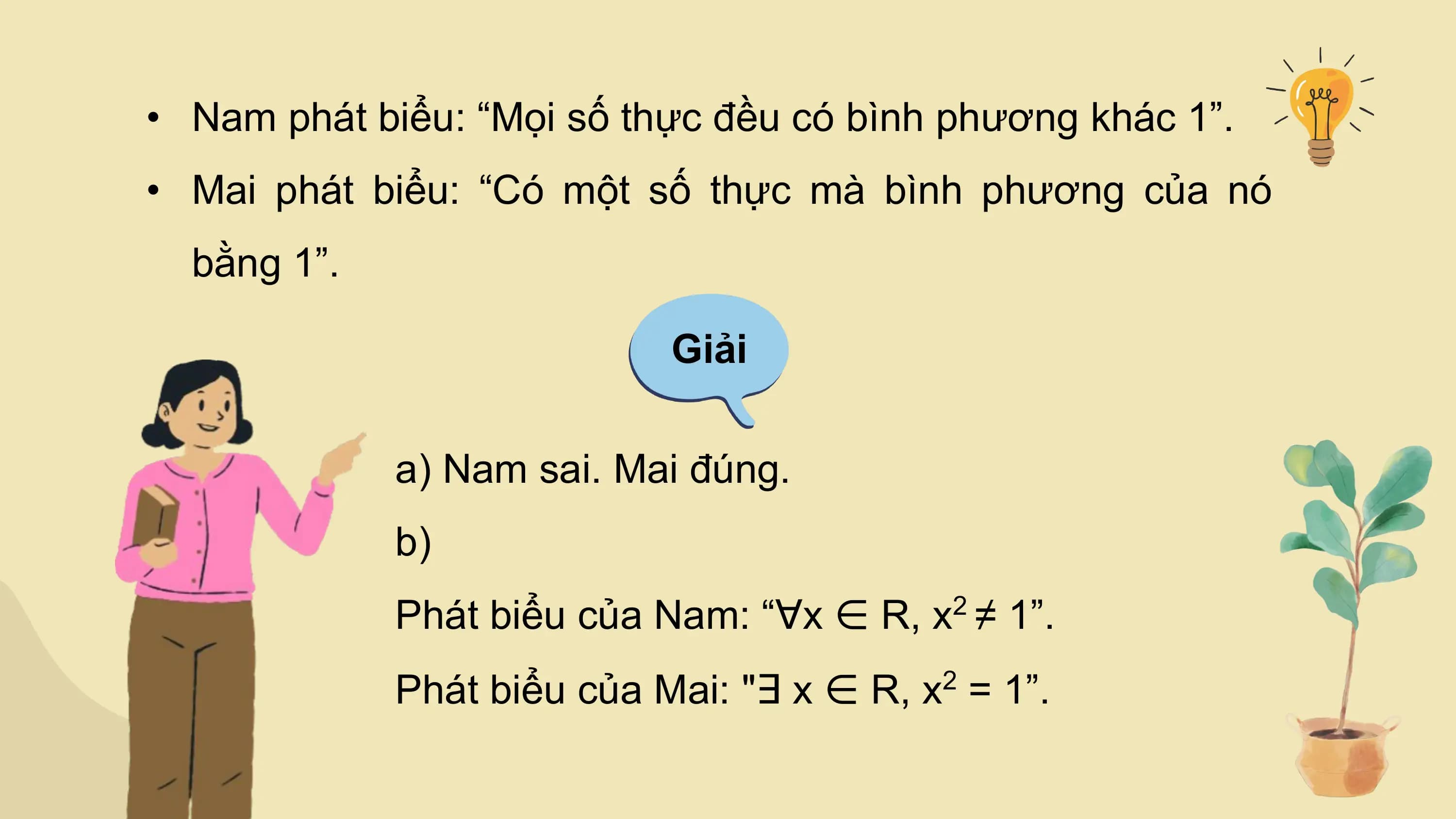 • Nam phát biểu: “Mọi số thực đều có bình phương khác 1”.
• Mai phát biểu: “Có một số thực mà bình phương của nó
 bằng 1”.

 Giải

 a) Nam sai. Mai đúng.
 b)
 Phát biểu của Nam: “∀x ∈ R, x2 ≠ 1”.
 Phát biểu của Mai: "∃ x ∈ R, x = 1”.
 2