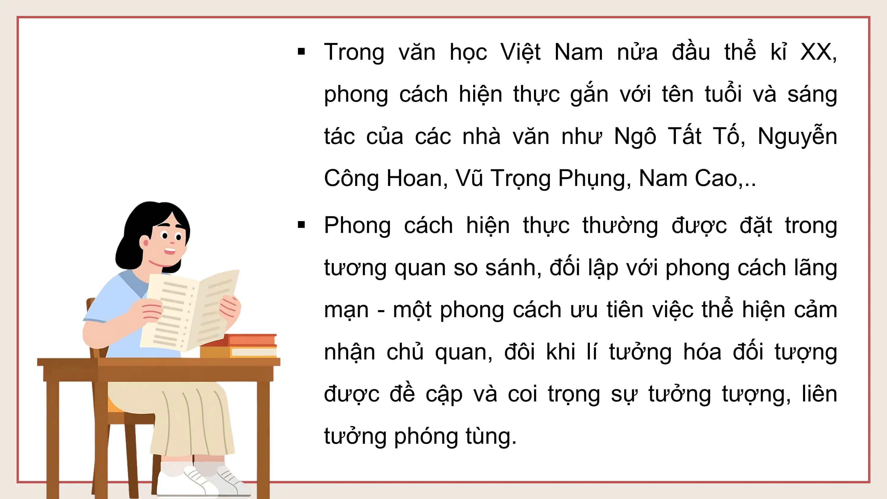 § Trong văn học Việt Nam nửa đầu thể kỉ XX,
 phong cách hiện thực gắn với tên tuổi và sáng
 tác của các nhà văn như Ngô Tất Tố, Nguyễn
 Công Hoan, Vũ Trọng Phụng, Nam Cao,..

§ Phong cách hiện thực thường được đặt trong
 tương quan so sánh, đối lập với phong cách lãng
 mạn - một phong cách ưu tiên việc thể hiện cảm
 nhận chủ quan, đôi khi lí tưởng hóa đối tượng
 được đề cập và coi trọng sự tưởng tượng, liên
 tưởng phóng tùng.