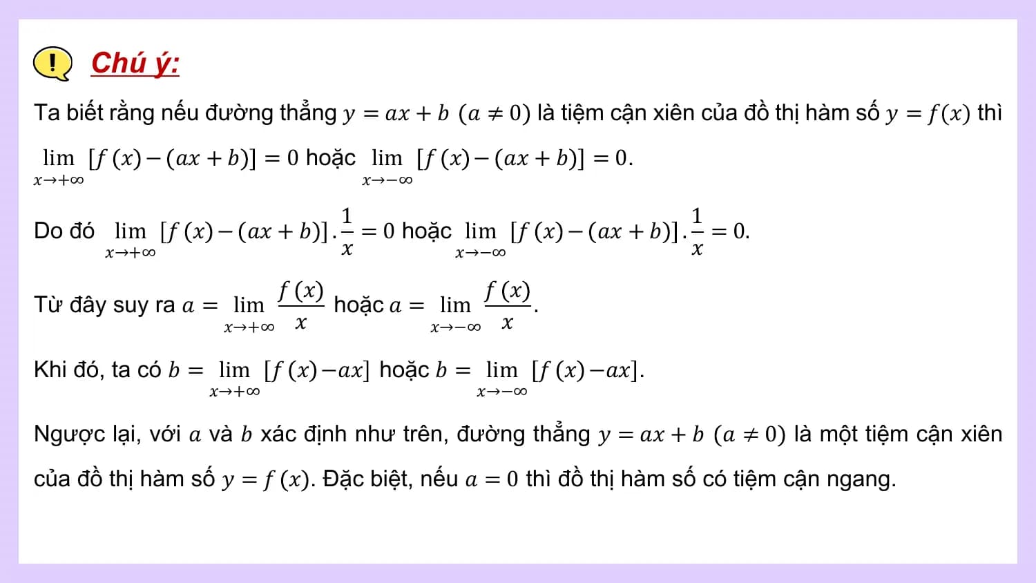 Chú ý:
Ta biết rằng nếu đường thẳng 𝑦 = 𝑎𝑥 + 𝑏 𝑎 ≠ 0 là tiệm cận xiên của đồ thị hàm số 𝑦 = 𝑓(𝑥) thì
lim 𝑓 𝑥 − 𝑎𝑥 + 𝑏 = 0 hoặc lim 𝑓 𝑥 − 𝑎𝑥 + 𝑏 = 0.
𝑥→+∞ 𝑥→−∞

 1 1
Do đó lim 𝑓 𝑥 − 𝑎𝑥 + 𝑏 . = 0 hoặc lim 𝑓 𝑥 − 𝑎𝑥 + 𝑏 . = 0.
 𝑥→+∞ 𝑥 𝑥→−∞ 𝑥
 𝑓 𝑥 𝑓 𝑥
Từ đây suy ra 𝑎 = lim hoặc 𝑎 = lim .
 𝑥→+∞ 𝑥 𝑥→−∞ 𝑥

Khi đó, ta có 𝑏 = lim 𝑓 𝑥 −𝑎𝑥 hoặc 𝑏 = lim 𝑓 𝑥 −𝑎𝑥 .
 𝑥→+∞ 𝑥→−∞

Ngược lại, với 𝑎 và 𝑏 xác định như trên, đường thẳng 𝑦 = 𝑎𝑥 + 𝑏 𝑎 ≠ 0 là một tiệm cận xiên
của đồ thị hàm số 𝑦 = 𝑓 𝑥 . Đặc biệt, nếu 𝑎 = 0 thì đồ thị hàm số có tiệm cận ngang.