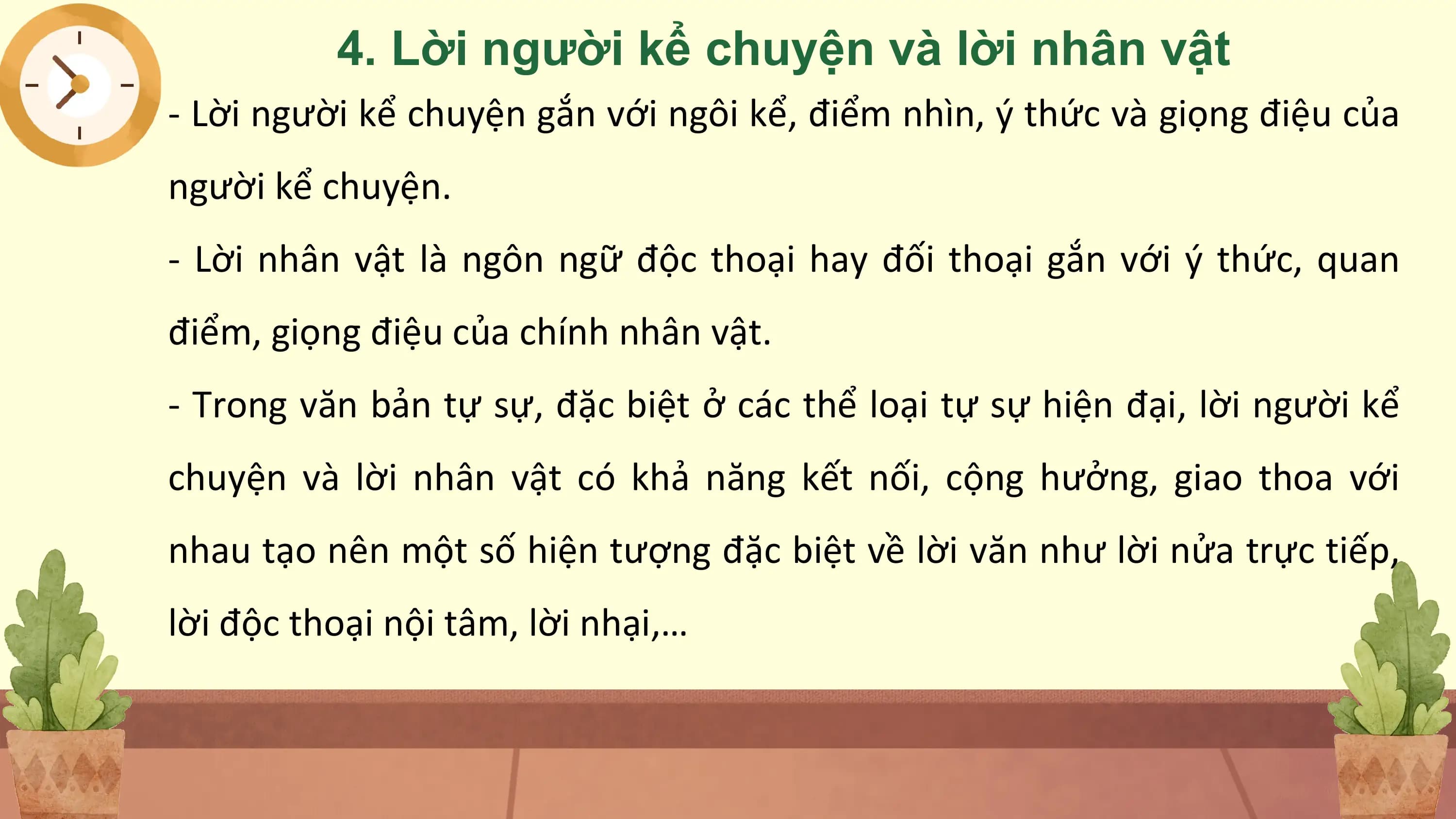 4. Lời người kể chuyện và lời nhân vật
- Lời người kể chuyện gắn với ngôi kể, điểm nhìn, ý thức và giọng điệu của
người kể chuyện.
- Lời nhân vật là ngôn ngữ độc thoại hay đối thoại gắn với ý thức, quan
điểm, giọng điệu của chính nhân vật.
- Trong văn bản tự sự, đặc biệt ở các thể loại tự sự hiện đại, lời người kể
chuyện và lời nhân vật có khả năng kết nối, cộng hưởng, giao thoa với
nhau tạo nên một số hiện tượng đặc biệt về lời văn như lời nửa trực tiếp,
lời độc thoại nội tâm, lời nhại,…